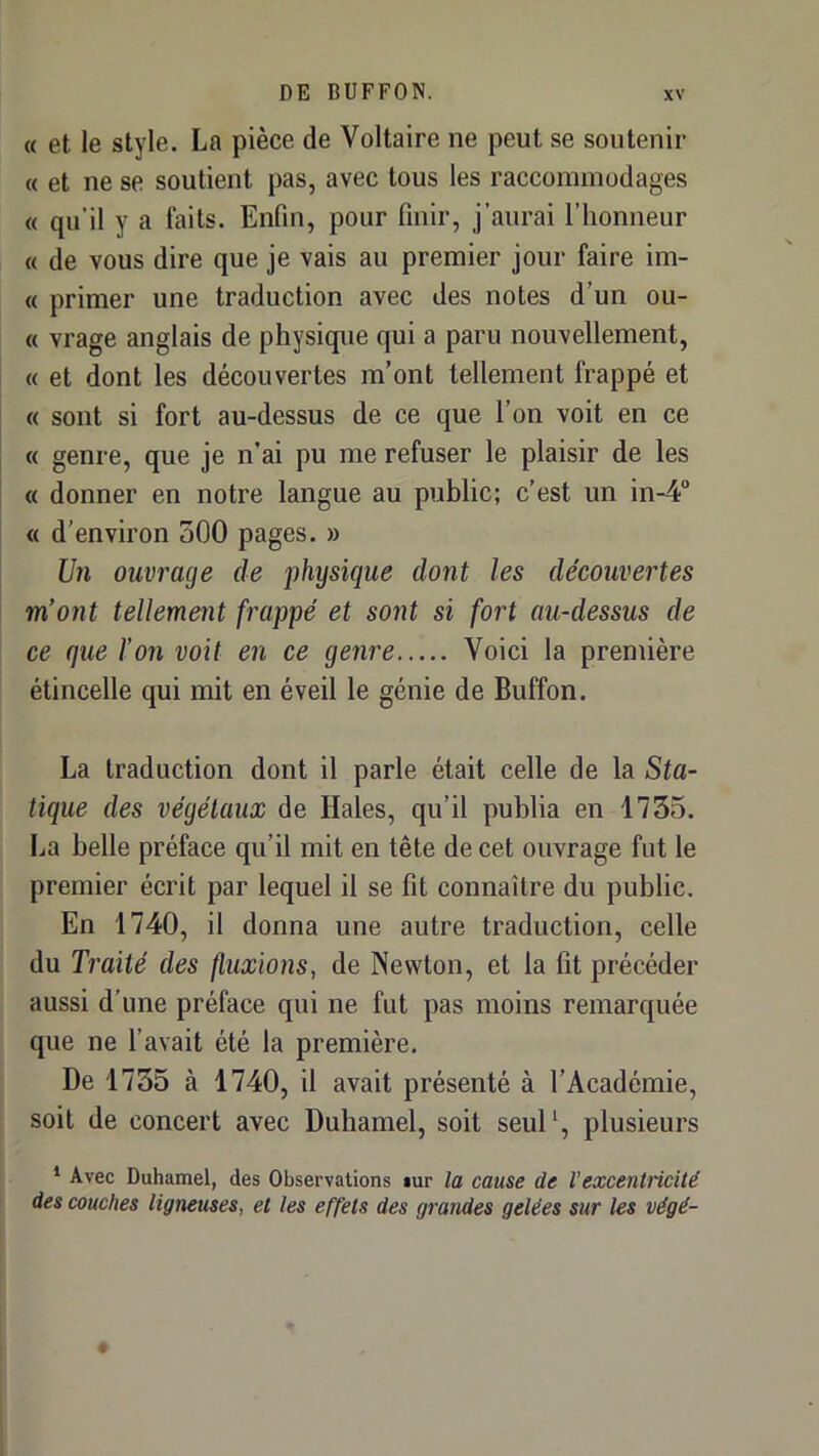 « et le style. La pièce de Voltaire ne peut se soutenir « et ne se soutient pas, avec tous les raccommodages « qu'il y a faits. Enfin, pour finir, j’aurai l’honneur « de vous dire que je vais au premier jour faire im- « primer une traduction avec des notes d’un ou- (( vrage anglais de physique qui a paru nouvellement, « et dont les découvertes m’ont tellement frappé et « sont si fort au-dessus de ce que l’on voit en ce « genre, que je n’ai pu me refuser le plaisir de les « donner en notre langue au public; c’est un in-4“ « d’environ 500 pages. » Un ouvrage de physique dont les découvertes m’ont tellement frappé et sont si fort au-dessus de ce que l’on voit en ce genre Voici la première étincelle qui mit en éveil le génie de Buffon. La traduction dont il parle était celle de la Sta- tique des végétaux de Haies, qu’il publia en 1755. La belle préface qu’il mit en tête de cet ouvrage fut le premier écrit par lequel il se fit connaître du public. En 1740, il donna une autre traduction, celle du Traité des fluxions, de Newton, et la fit précéder aussi d'une préface qui ne fut pas moins remarquée que ne l’avait été la première. De 1735 à 1740, il avait présenté à l’Académie, soit de concert avec Duhamel, soit seul*, plusieurs * Avec Duhamel, des Observations »ur la cause de l’excentricité des couches ligneuses, et les effets des grandes gelées sur les végé-
