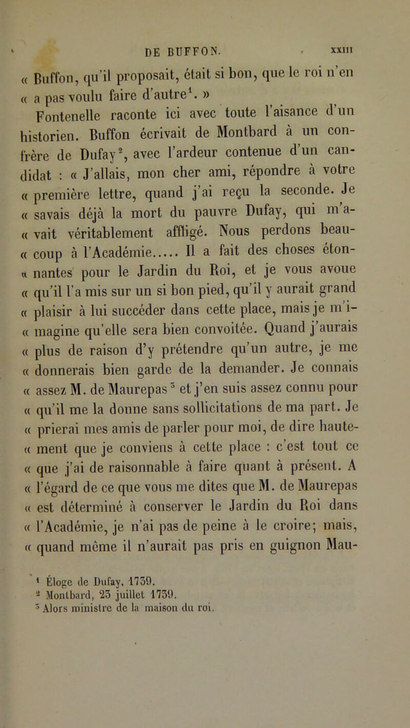 « Buffon, qu’il proposait, était si bon, que le roi n’en « a pas voulu faire d’autre» Fontenellc raconte ici avec toute 1 aisance d un historien. Buffon écrivait de Montbard à un con- frère de Dufay% avec l’ardeur contenue d’un can- didat : « J’allais, mon cher ami, répondre à votre « première lettre, quand j’ai reçu la seconde. Je « savais déjà la mort du pauvre Dufay, qui m’a- « vait véritablement affligé. Nous perdons beau- « coup à l’Académie Il a fait des choses eton- « nantes pour le Jardin du Roi, et je vous avoue « qu’il l’a mis sur un si bon pied, qu’il y aurait grand « plaisir à lui succéder dans cette place, mais je m i- « magine qu elle sera bien convoitée. Quand j aurais « plus de raison d’y prétendre qu’un autre, je me « donnerais bien garde de la demander. Je connais « assez M. de Maurepas  et j’en suis assez connu pour « qu’il me la donne sans sollicitations de ma part. Je « prierai mes amis de parler pour moi, de dire haute- « ment que je conviens à cette place : c est tout ce « que j’ai de raisonnable à faire quant à présent. A « l’égard de ce que vous me dites que M. de Maurepas « est déterminé à conserver le Jardin du Roi dans « l’Académie, je n’ai pas de peine à le croire; mais, « quand même il n’aurait pas pris en guignon Mau- * Éloge de Dufay, 1739. - Montbard, 23 juillet 1759. 5 Alors ministre de la maison du roi.