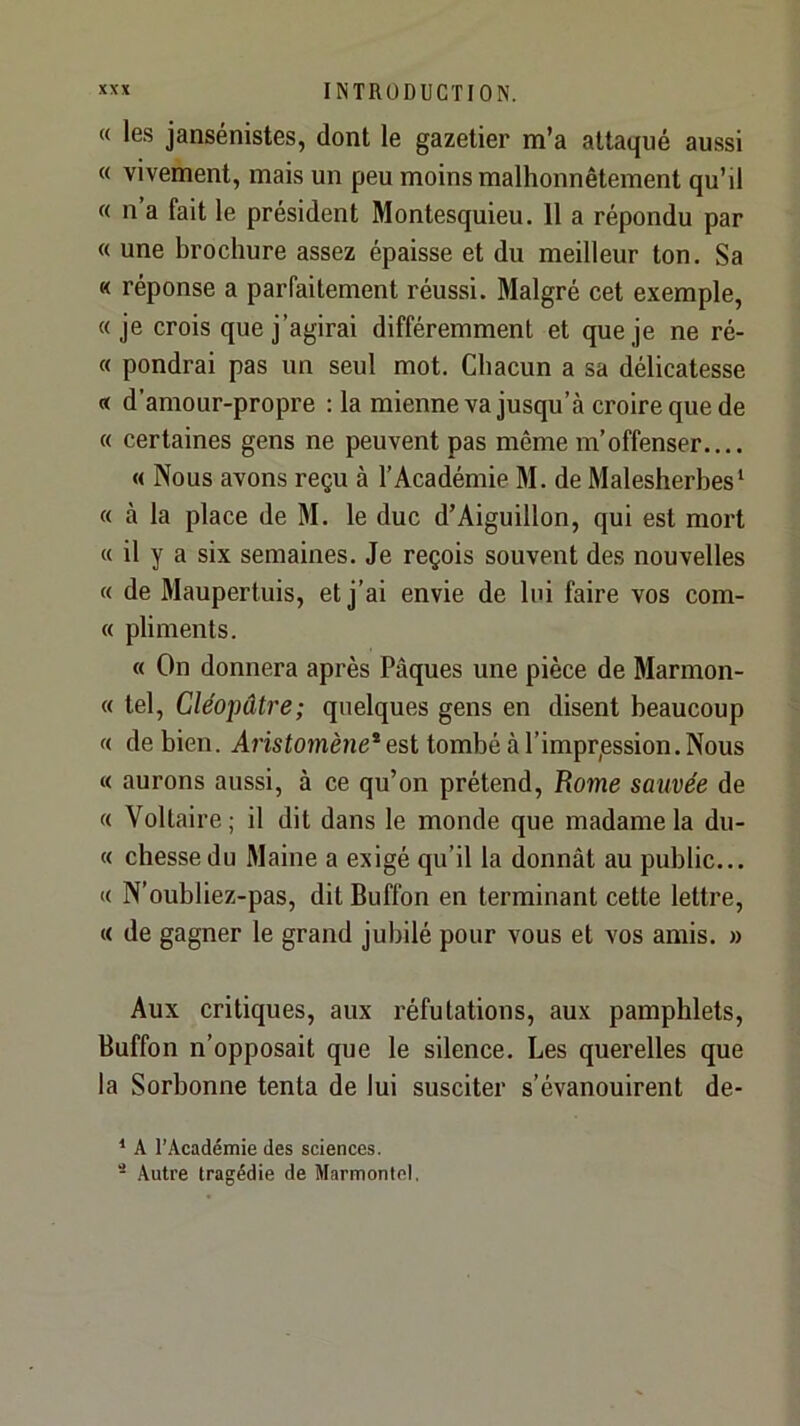 « les jansénistes, dont le gazetier m’a attaqué aussi « vivement, mais un peu moins malhonnêtement qu’il « n’a fait le président Montesquieu. 11 a répondu par « une brochure assez épaisse et du meilleur ton. Sa « réponse a parfaitement réussi. Malgré cet exemple, «je crois que j’agirai différemment et que je ne ré- « pondrai pas un seul mot. Chacun a sa délicatesse « d’amour-propre ; la mienne va jusqu’à croire que de « certaines gens ne peuvent pas même m’offenser.... « Nous avons reçu à l’Académie M. de Malesherbes’ « à la place de M. le duc d’Aiguillon, qui est mort « il y a six semaines. Je reçois souvent des nouvelles « de Maupertuis, et j’ai envie de lui faire vos com- « pliments. « On donnera après Pâques une pièce de Marmon- « tel, Cléopâtre; quelques gens en disent beaucoup « de bien. Aristomène*est tombé à l’imprpssion. Nous « aurons aussi, à ce qu’on prétend, Rome sauvée de « Voltaire; il dit dans le monde que madame la du- « chessedu Maine a exigé qu’il la donnât au public... « N’oubliez-pas, dit Buffon en terminant cette lettre, « de gagner le grand jubilé pour vous et vos amis. » Aux critiques, aux réfutations, aux pamphlets, Buffon n’opposait que le silence. Les querelles que la Sorbonne tenta de lui susciter s’évanouirent de- * A l’Académie des sciences. - Autre tragédie de Marmonlel,