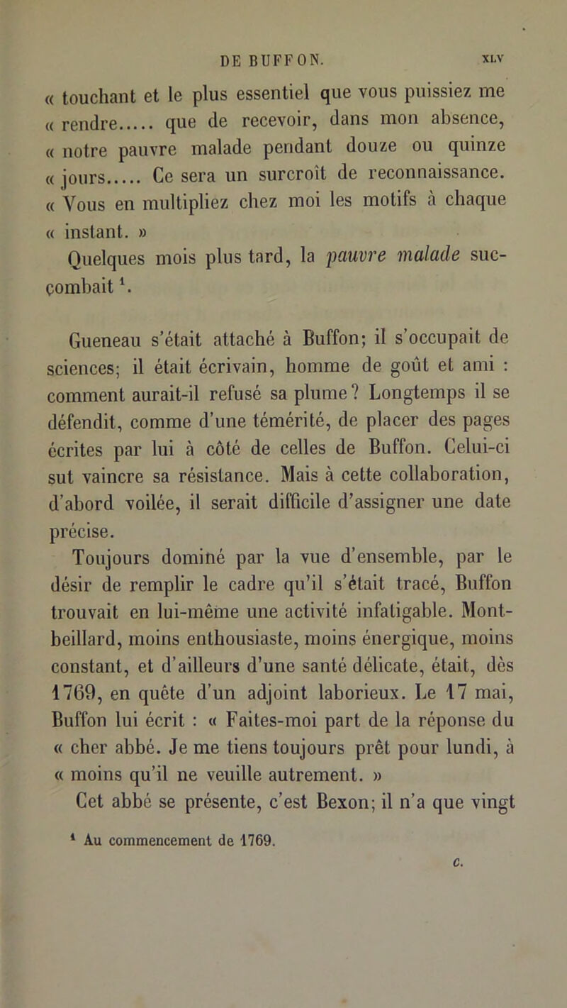 « touchant et le plus essentiel que vous puissiez me « rendre que de recevoir, dans mon absence, « notre pauvre malade pendant douze ou quinze « jours Ce sera un surcroît de reconnaissance. « Vous en multipliez chez moi les motifs à chaque « instant. » Quelques mois plus tard, la pauvre malade suc- combait C Queneau s’était attaché à Buffon; il s’occupait de sciences; il était écrivain, homme de goût et ami : comment aurait-il refusé sa plume ? Longtemps il se défendit, comme d’une témérité, de placer des pages écrites par lui à côté de celles de Buffon. Celui-ci sut vaincre sa résistance. Mais à cette collaboration, d’abord voilée, il serait difficile d’assigner une date précise. Toujours dominé par la vue d’ensemble, par le désir de remplir le cadre qu’il s’était tracé, Buffon trouvait en lui-même une activité infatigable. Mont- beillard, moins enthousiaste, moins énergique, moins constant, et d’ailleurs d’une santé délicate, était, dès 1769, en quête d’un adjoint laborieux. Le 17 mai, Buffon lui écrit : « Faites-moi part de la réponse du « cher abbé. Je me tiens toujours prêt pour lundi, à « moins qu’il ne veuille autrement. » Cet abbé se présente, c’est Bexon; il n’a que vingt * Au commencement de 1769.