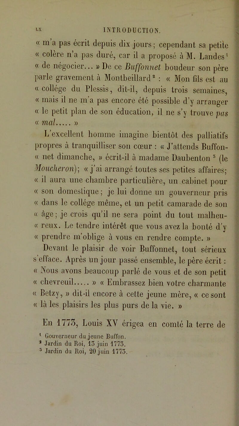 « m a pas écrit depuis dix jours; cependant sa petite « colère n’a pas duré, car il a proposé à M. Landes ‘ « de négocier... » De ce Buffonuet boudeur son père parle gravement à Montbeillard ® : « Mon fds est au «collège du Plessis, dit-il, depuis trois semaines, « mais il ne m’a pas encore été possible d’y arranger « le petit plan de son éducation, il ne s’y trouve pas K mal » L’excellent homme imagine bientôt des palliatifs propres cà tranquilliser son cœur : « J’attends Buffon- « net dimanche, » écrit-il à madame Daubenton ® (le Moucheron)] « j’ai arrangé toutes ses petites affaires; « il aura une chambre particulière, un cabinet pour « son domestique ; je lui donne un gouverneur pris « dans le collège même, et un petit camarade de son « âge; je crois qu’il ne sera point du tout malheu- « reux. Le tendre intérêt que vous avez la bonté d’y « prendre m’oblige à vous on rendre compte. » Devant le plaisir de voir Buffonnet, tout sérieux s efface. Après un jour passé ensemble, le père écrit : « Nous avons beaucoup parlé de vous et de son petit « chevreuil » « Embrassez bien votre charmante « Betzy, » dit-il encore à cette jeune mère, « ce sont « là les plaisirs les plus purs de la vie. » En 1775, Louis XV érigea en comté la terre de ’ Gouverneur du jeune Buffon. * Jardin du Roi, 13 juin 1773.