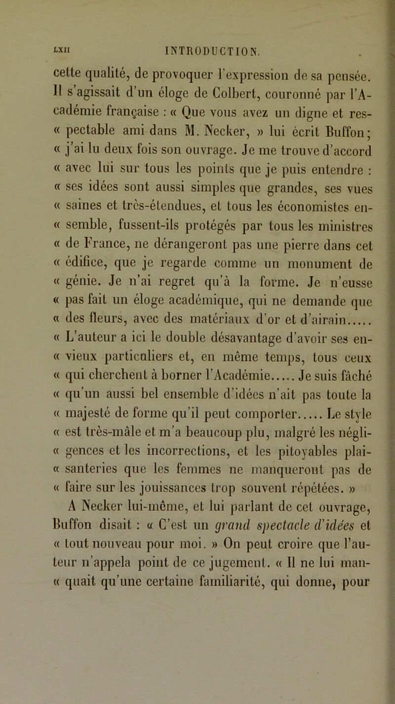 celte qualité, de provoquer l’expression de sa pensée. Il s agissait d’un éloge de Colbert, couronné par l’A- cadémie française ; « Que vous avez un digne et res- « pectable ami dans M. Necker, » lui écrit Buffon; « j’ai lu deux fois son ouvrage. Je me trouve d’accord « avec lui sur tous les points que je puis entendre : « ses idées sont aussi simples que grandes, ses vues « saines et très-étendues, et tous les économistes en- te semble, fussent-ils protégés par tous les ministres « de France, ne dérangeront pas une pierre dans cet « édifice, que je regarde comme un monument de « génie. Je n’ai regret qu’à la forme. Je n’eusse « pas fait un éloge académique, qui ne demande que « des fleurs, avec des matériaux d’or et d’airain « L’auteur a ici le double désavantage d’avoir ses en- « vieux particuliers et, en même temps, tous ceux « qui cherchent à borner l’Académie Je suis fâché « qu’un aussi bel ensemble d’idées n’ait pas toute la « majesté de forme qu’il peut comporter Le style « est très-mâle et m’a beaucoup plu, malgré les négli- « gences et les incorrections, et les pitoyables plai- « sauteries que les femmes ne manqueront pas de « faire sur les jouissances trop souvent répétées. » A Necker lui-meme, et lui parlant de cet ouvrage, Buffon disait : a C’est un grand spectacle d’idées et « tout nouveau pour moi. » On peut croire que l’au- teur n’appela point de ce jugement. « 11 ne lui man- « quait qu’une certaine familiarité, qui donne, pour