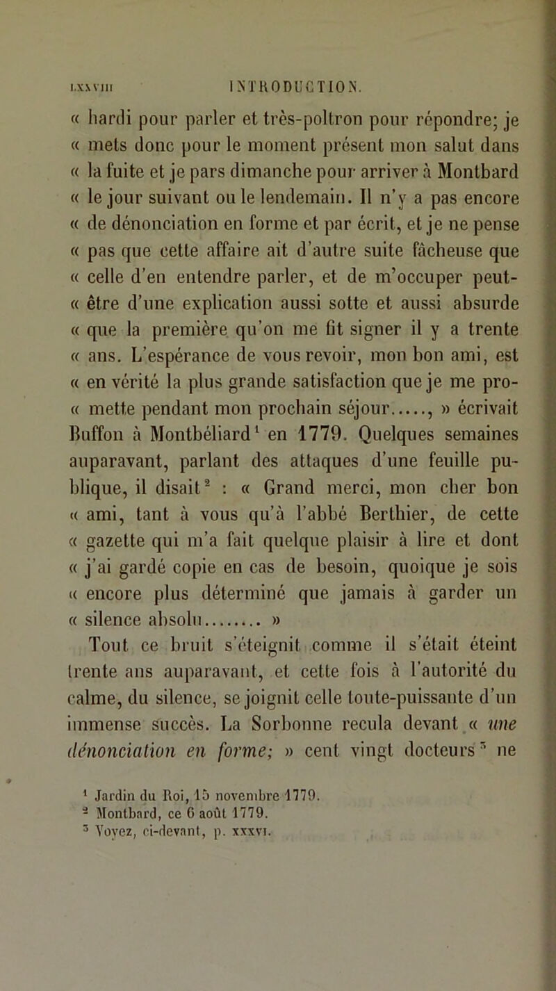 « hartli pour parler et très-poltron pour répondre; je « mets donc pour le moment présent mon salut dans « la fuite et je pars dimanche pour arriver à Montbard « le jour suivant ou le lendemain. 11 n’y a pas encore « de dénonciation en forme et par écrit, et je ne pense « pas que cette affaire ait d’autre suite fâcheuse que « celle d’en entendre parler, et de m’occuper peut- « être d’une explication aussi sotte et aussi absurde « que la première qu’on me fit signer il y a trente « ans. L’espérance de vous revoir, mon bon ami, est « en vérité la plus grande satisfaction que je me pro- « mette pendant mon prochain séjour , » écrivait Iluffon à Montbéliard ‘ en 1779. Quelques semaines auparavant, parlant des attaques d’une feuille pu- blique, il disait* : « Grand merci, mon cher bon « ami, tant à vous qu’à l’abbé Berthier, de cette « gazette qui m’a fait quelque plaisir à lire et dont « j’ai gardé copie en cas de besoin, quoique je sois « encore plus déterminé que jamais à garder un « silence absolu » Tout ce bruit s’éteignit comme il s’était éteint (rente ans auparavant, et cette fois à l’autorité du calme, du silence, se joignit celle toute-puissante d’un immense succès. La Sorbonne recula devant.» une dénonciation en forme; » cent vingt docteurs'’ ne ’ Jardin du Roi, 15 novembre 1779. ® Montbard, ce G août 1779. ® Voyez, ci-devant, p. xxxvi.