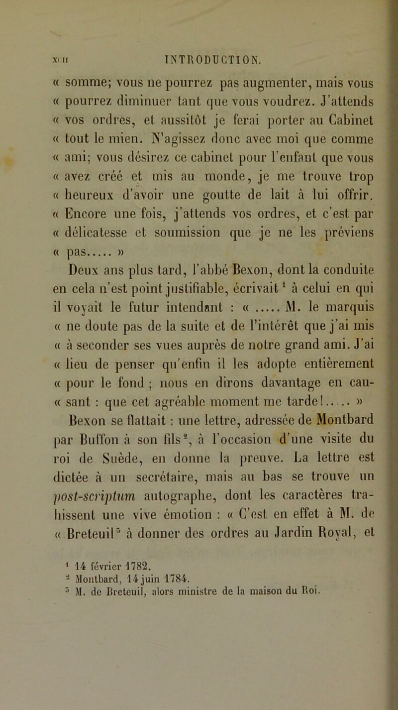 « somme; vous ne pourrez pas augmenter, mais vous « pourrez diminuer tant que vous voudrez. J’attends « vos ordres, et aussitôt je ferai porter au Cabinet « tout le mien. N’agissez donc avec moi que comme « ami; vous désirez ce cabinet pour l’enfant que vous « avez créé et mis au monde, je me trouve trop « heureux d’avoir une goutte de lait à lui offrir. « Encore une fois, j’attends vos ordres, et c’est par « délicatesse et soumission que je ne les préviens « pas » Deux ans plus tard, l’abbé Bexon, dont la conduite en cela n’est point justifiable, écrivait ‘ à celui en qui il voyait le futur intendant : « M. le marquis « ne doute pas de la suite et de l’intérêt que j’ai mis « à seconder ses vues aupi’ès de notre grand ami. J’ai « lieu de penser qn’enfin il les adopte entièrement « pour le fond ; nous en dirons davantage en cau- « sant ; que cet agréable moment me tarde ! » Bexon se flattait : une lettre, adressée de Montbard par Buffon à son fils-, à l’occasion d’une visite du roi de Suède, en donne la preuve. La lettre est dictée à nu secrétaire, mais au bas se trouve un })OSt-scriptum autographe, dont les caractères tra- hissent une vive émotion : « C’est en effet à M. de « BreteuiP à donner des ordres au Jardin Royal, et ' 14 février 1782. - Montbard, 14 juin 1784. ^ M. de Breleuil, alors ministre de la maison du Roi.