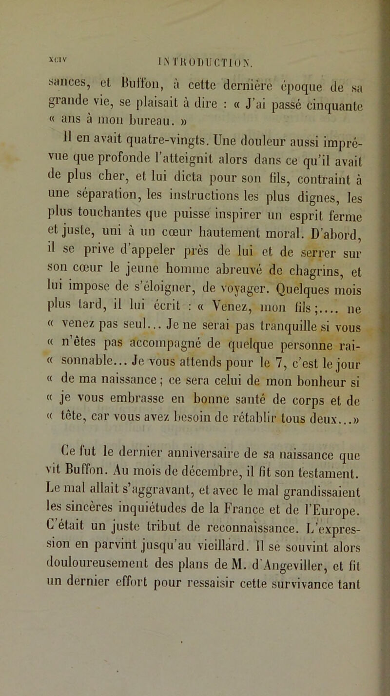 sauces, et Üuttoii, u cette dernière époque de sa glande vie, se plaisait à dire : « J’ai passe cinquante « ans à mon bureau, w Il en avait quatre-vingts. Une douleur aussi impré- vue que profonde l’atteignit alors dans ce qu’il avait de plus cher, et lui dicta pour son fils, contraint à une séparation, les instructions les plus dignes, les jdus touchantes que puisse inspirer un esprit ferme et juste, uni à un cœur hautement moral. D’abord, d se prive d’appeler près de lui et de serrer sur son cœur le jeune homme abreuvé de chagrins, et lui impose de s éloigner, de voyager. Quelques mois plus tard, il lui écrit : a Venez, mon fils;.... ne « venez pas seul... Je ne serai pas tranquille si vous « n’êtes pas accompagné de quelque personne rai- « sonnable... Je vous attends pour le 7, c’est le jour « de ma naissance ; ce sera celui de mon bonheur si « je vous embrasse eu bonne santé de corps et de « tête, car vous avez besoin de rétablir tous deux...» Ce fut le dernier anniversaire de sa naissance que vit Buffon. Au mois de décembre, il fit son testament. Le mal allait s aggravant, et avec 1e mal grandissaient les sincères inquiétudes de la France et de l’Europe. C était un juste tribut de reconnaissance. L’expres- sion en parvint jusqu’au vieillard. 11 se souvint alors douloureusement des plans de M. d Angeviller, et lit un dernier effort pour ressaisir cette survivance tant