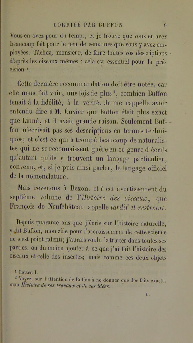 Vous en avez pour du temps, et je trouve que vous eu avez beaucoup fait pour le peu de semaines que vous y avez em- ployées. Tàcliez, monsieur, de faire toutes vos descriptions d’après les oiseaux mêmes : cela est essentiel pour la pré- cision 1. Cette dernière recommandation doit être notée, car elle nous fait voir, une fois de plus ', combien Buffon tenait à la fidélité, à la vérité. Je me rappelle avoir entendu dire à M. Cuvier que Buffon était plus exact que Linné, et il avait grande raison. Seulement Buf- fon n’écrivait pas ses descriptions en termes techni- ques; et c’est ce qui a trompé beaucoup de naturalis- tes qui ne se reconnaissent guère en ce genre d’écrits qu autant qu’ils y trouvent un langage particulier, convenu, et, si je puis ainsi parler, le langage officiel de la nomenclature. Mais revenons à Bexon, et à cet avertissement du septième volume de l’Histoire des oiseaux, que François de Neufchàteau appelle tardif et restreint. Depuis quarante ans que j’écris sur l’histoire naturelle, y.tlitBuflon, mon zèle pour l’accroissement de cette science ne s est point ralenti; j’aurais voulu la traiter dans toutes ses parties, ou du moins ajouter à ce que j’ai lait l’histoire des oiseaux et celle des insectes; mais comme ces deux objets * Lettre I. \oyez, sur 1 attention de Buffon a ne donner que des faits exacts, mon Histoire de ses travaux et de ses idées. 1.