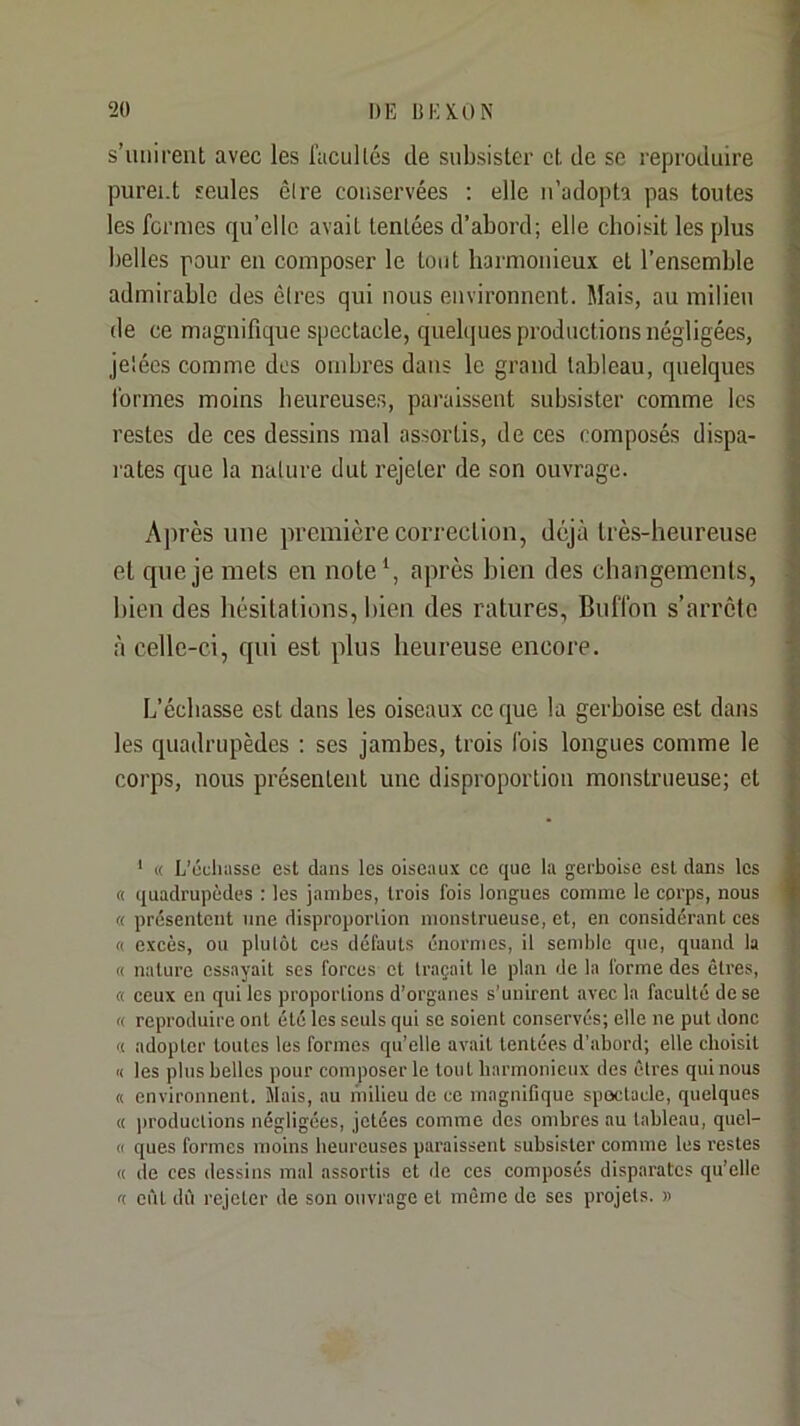 s’unirent avec les l’acullés de subsister et de se reproduire purent seules êire conservées ; elle n’adopta pas toutes les fermes qu’elle avait tentées d’abord; elle eboisit les plus belles pour eu composer le tout harmonieux et l’ensemble admirable des cires qui nous environnent. Mais, au milieu (le ce magnifique spectacle, quelques productions négligées, je'ées comme dos ombres dans le grand tableau, quelques formes moins beureuse.s, paraissent subsister comme les restes de ces dessins mal assortis, de ces composés dispa- rates que la nature dut rejeter de son ouvrage. Après une première coiTedion, déjà très-heureuse et que je mets en note‘, après bien des changements, bien des bésilations, l»ien des ratures, Bufibn s’arrête à celle-ci, qui est plus heureuse encore. L’échasse est dans les oiseaux coque la gerboise est dans les quadrupèdes ; ses jambes, trois fois longues comme le corps, nous présentent une disproportion monstrueuse; et ' « L’ôcliasse est dans les oiseaux ce que la gerboise est dans les « quadrupèdes ; les jambes, trois fois longues comme le corps, nous « présentent une disproporlion monstrueuse, et, en considérant ces « excès, ou plutôt ces défauts énormes, il semble que, quand la « nature essayait ses forces et traçait le plan de la forme des êtres, « « ceux en qui les proportions d’organes s’unirent avec la faculté de se I « reproduire ont été les seuls qui se soient conservés; elle ne put donc | a adopter toutes les formes qu’elle avait tentées d’abord; elle choisit f a les plus belles pour composer le tout harmonieux des êtres qui nous | « environnent. Mais, au milieu de ce magnifique spectacle, quelques J « productions négligées, jetées comme des ombres au tableau, quel- « ques formes moins heureuses paraissent subsister comme les restes ► « de ces dessins mal assortis et de ces composés disparates qu’elle , f( eût dû rejeter de son ouvrage et même de ses projets. » ^