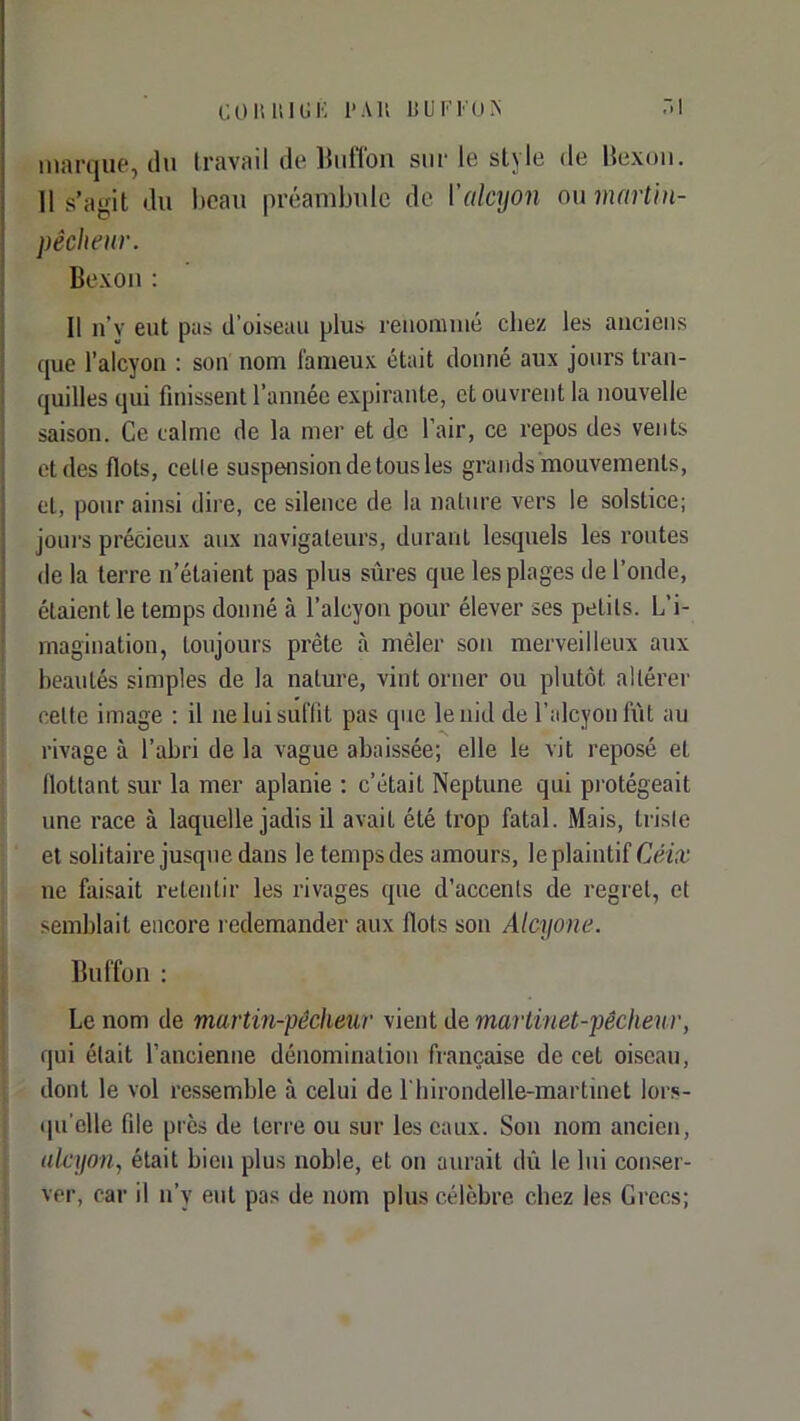 COliUlUK 1-AU bUKKUA :>i marque, du Iravail de Bulîou sur le style de Hexoïi. 11 s’agit du beau préambule de ['alcyon ou ninrtln- pêclieur. Bexoïi : Il n’y eut pas d’oiseau plus reuomiiié chez les anciens que l’alcyon : son nom fameux était donné aux jours tran- quilles qui finissent l’année expirante, et ouvrent la nouvelle saison. Ce calme de la mer et de l’air, ce repos des vents et des flots, celle suspension de tous les grands mouvements, et, pour ainsi dire, ce silence de la nature vers le solstice; joiii's précieux aux navigateurs, durant lesquels les routes de la terre n’étaient pas plus sûres que les plages de l’onde, étaient le temps donné à l’alcyon pour élever ses petits. L’i- magination, toujours prête à mêler son merveilleux aux beautés simples de la nature, vint orner ou plutôt altérer celte image : il ne lui suffit pas que le nid de l’alcyon fût au rivage à l’abri de la vague abaissée; elle le vit reposé et flottant sur la mer aplanie ; c’était Neptune qui protégeait une race à laquelle jadis il avait été trop fatal. Mais, Irisle et solitaire jusque dans le temps des amours, le plaintif ne faisait retentir les rivages que d’accents de regret, et semblait encore redemander aux flots son Alcyone. Buffon : Le nom de martin-pêcheur vient de martinet-pêcheur, qui était l’ancienne dénomination française de cet oiseau, dont le vol ressemble à celui de Lhirondelle-martinet lors- •Hi’clle file près de leri'e ou sur les eaux. Son nom ancien, alcyon, était bien plus noble, et on aurait dû le lui conser- ver, car il n’y eut pas de nom plus célèbre chez les Grecs;