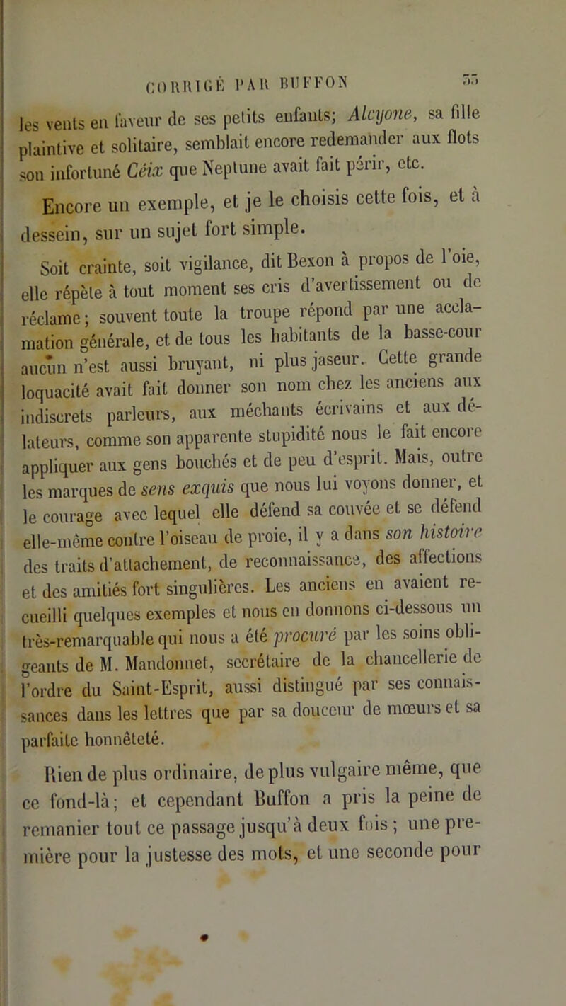 COUlUGÉ l'All BlIl<’FON • les veiils en laveur de ses pelits enfaiils; Alcyone, sa fille plaintive et solitaire, semblait encore redemander aux flots son infortuné Céix que Neptune avait fait périr, etc. Encore un exemple, et je le choisis cette fois, et à dessein, sur un sujet fort simple. Soit crainte, soit vigilance, dit Bexon à propos de 1 oie, elle répète à tout moment ses cris d’avertissement ou de réclame ; souvent toute la troupe répond par une accla- mation générale, et de tous les habitants de la basse-cour aucun n’est aussi bruyant, ni plusjaseur. Cette grande loquacité avait fait donner son nom chez les anciens aux indiscrets parleurs, aux méchants écrivains et aux dé- lateurs, comme son apparente stupidité nous le fait encore appliquer aux gens bouchés et de peu d’esprit. Mais, outre les marques de sens exquis que nous lui voyons donner, et le courage avec lequel elle défend sa couvée et se défend elle-même contre l’oiseau de proie, il y a dans son histoire des traits d’attachement, de reconnaissance, des affections et des amitiés fort singulières. Les anciens en avaient re- cueilli quelques exemples et nous en donnons ci-dessous un très-remarquable qui nous a été procuré par les soins obli- geants de M. Mandomiet, secrétaire de la chancellerie de Tordre du Saint-Esprit, aussi distingué par ses connais- sances dans les lettres que par sa douceur de mœurs et sa parfaite honnêteté. Bien de plus ordinaire, déplus vulgaire même, que ce fond-là; et cependant Buffon a pris la peine de remanier tout ce passage jusqu’à deux fois ; une pre- mière pour la justesse des mots, et une seconde pour