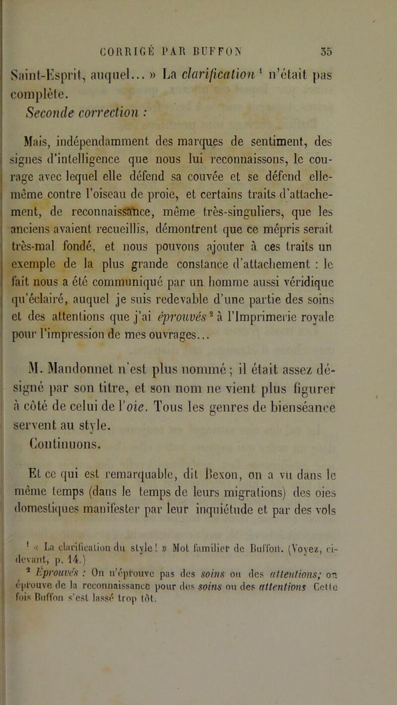 Saint-Ksprit, auquel... » La darification ‘ n’était pas complète. Seconde correction : Mais, indépendamment des marcpies de sentiment, des signes d’intelligence que nous lui l'econnaissons, le cou- rage avec lequel elle défend sa couvée et se défend elle- même contre l’oiseau de proie, et certains traits d’attache- ment, de reconnaissance, même très-singuliers, que les anciens avaient recueillis, démontrent que ce mépris serait très-mal fondé, et nous pouvons ajouter à ces traits un exemple de la plus grande constance d’attachement : le fait nous a été communiqué par un homme aussi véridique qu’éclairé, auquel je suis redevable d’une partie des soins et des attentions que j’ai éprouvés^ à l’Imprimerie royale pour l’impression de mes ouvrages... iM. Wandonnet n’est plus nommé ; il était assez dé- signé par son titre, et son nom ne vient plus figurer cà côté de celui de Voie. Tous les genres de bienséance servent au style. Continuons. Et ce qui est remarquable, dit i’exon, on a vu dans le même temps (dans le temps de leurs migrations) des oies domestirpies manifester par leur inquiétude et par des vols ' >( Li clariricalion du slylc! » Mot fiimilict de BulToil. (Voyez, ri- (k'vaiit, p. 14.) * Eprouven : On u’épt’ouve pas des soins ou des atlentions; on éprouve de la reconnaissance pour des soins ou des attentions Cette fois Biiffon s’esl lassé trop tôt.