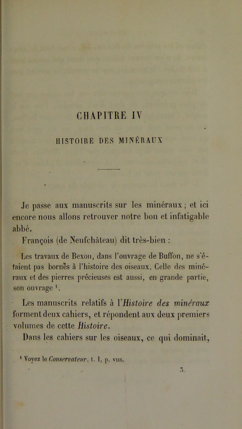 CHAPITRE IV HISTOIRE DES MINÉRAUX Je passe aux manuscrits sur les minéraux ; et ici encore nous allons retrouver notre bon et infatigable abbé. François (de Neufchâteau) dit très-bien : Les travaux de Bexoïi, dans l’ouvrage de Buffon, ne s’é- taient pas bornés à l’histoire des oiseaux. Celle des miné- raux et des pierres précieuses est aussi, en grande partie, son ouvrage *. Les manuscrits relatifs à VHistoire des minéraux forment deux cahiers, et répondent aux deux premiers volumes de cette Histoire. Dans les cahiers sur les oiseaux, ce qui dominait. ‘ Voyez le Conservateur, t. I, p, vui.