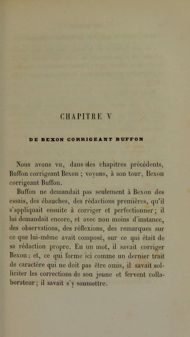 DE BEXON CORRIGEANT BUFFON Nous avons vu, dans 4es chapitres précédents, Buffon corrigeant Bexon ; voyons, à son tour, Bexon corrigeant Buffon. Buffon ne demandait pas seulement à Bexon des essais, des ébauches, des rédactions premières, qu’il s’appliquait ensuite à corriger et perfectionner; il lui demandait encore, et avec non moins d’instance, des observations, des réflexions, des remarques sur ce que lui-même avait composé, sur ce qui était de sa rédaction propre. En un mot, il savait corriger Bexon ; et, ce qui forme ici comme un dernier trait de caractère qui ne doit pas être omis, il savait sol- liciter les corrections de son jeune et fervent colla- borateur; il savait s’y soumeUre.