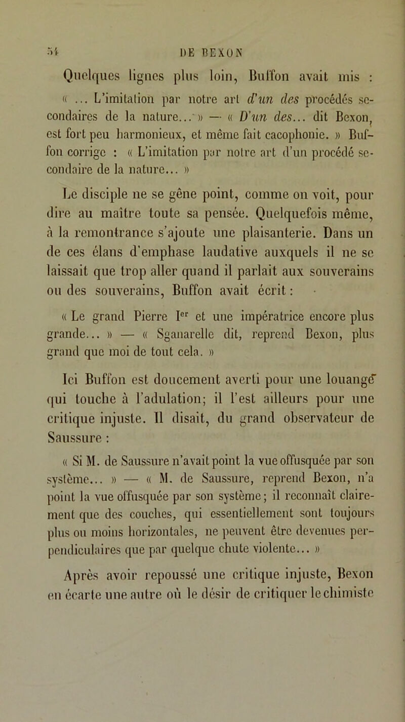 DE REXUN oi. Quelques lignes plus loin, BulTon avait mis : « ... L’imitalion par notre art d’un des procédés .se- condaires de la nature... » — « D’un des... dit Bexonj est fort peu harmonieux, et même fait cacophonie. » Buf- fon corrige : « L’imitation par noire art d’un procédé se- condaire de la nature... » Le disciple ne se gêne point, comme on voit, pour dire au maître toute sa pensée. Quelquefois même, à la remontrance s’ajoute une plaisanterie. Dans un de ces élans d’emphase laudative auxquels il ne se laissait que trop aller quand il parlait aux souverains ou des souverains, Buffon avait écrit : « Le grand Pierre P' et une impératrice encore plus grande... » — « Sganarelle dit, reprend Bexon, plus grand que moi de tout cela. » Ici Buffon est doucement averti pour une louange qui touche à l’adulation; il l’est ailleurs pour une critique injuste. Il disait, du grand observateur de Saussure ; « Si M. de Saussure n’avait point la vue offusquée par son système... » — « M. de Saussure, reprend Bexon, n’a point la vue offusquée par son système; il reconnaît claire- ment que des couches, qui essentiellement sont toujours plus ou moins horizontales, ne peuvent être devenues per- pendiculaires que par quelque chute violente... » Après avoir repoussé une critique injuste, Bexon en écarte une autre où le dé.sir de critiquer le chimiste