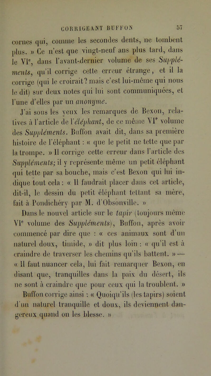 cornes qui, comme les secomles dents, ne tombent plus. » Ce n’est que vingt-neul' ans plus tard, dans le Vl% dans l’avant-jdernier volume de ses Siipplé- menls, qu’il corrige cetle erreur étrange, et il la corrige (qui le croirait? mais c’est lui-même qui nous le dit) sur deux notes qui lui sont communiquées, et l’une d’elles par un anonyme. J’ai sous les yeux les remarques de llexon, rela- tives à l’article de Yéléiihant, de ce même Vr volume des Suppléments. Buftbn avait dit, dans sa première histoire de l'éléphant : « que le pelit ne tette que par la trompe. » 11 corrige cette erreur dans l’article des Suppléments; il y représente même un petit éléphant (|ui tette par sa bouche, mais c’est Bexon qui lui in- dique tout cela : « Il faudrait placer dans cet article, dit-il, le dessin du petit éléphant teltaut sa mère, l'ait à Pondichéry par M. d’Obsonville. » Dans le nouvel article sur le tapir (toujours même VP volume des Suppléments)., Buffon, après avoir commencé par dire que : « ces animaux sont d’un naturel doux, timide, » dit plus loin ; « qu’il est à craindre de traverser les chemins qu’ils battent. » — « 11 faut nuancer cela, lui fait remarquer Bexon, en disant que, tranquilles dans la paix du désert, ils ne sont à craindre que pour ceux qui la troublent. » Buffon corrige ainsi ; « Quoiqu’ils (les tapirs) soient d’un naturel tranquille et doux, ils deviennent dan- gereux quand on les blesse. »