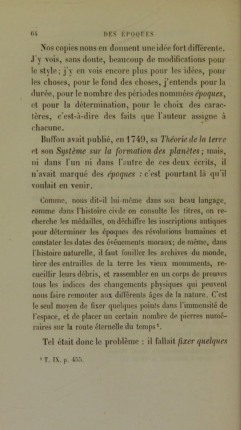 (i'f DF, s EDO OU F S Nos copies nous en donnent une idée fort différente. J’y vois, sans doute, beaucoup de modifications pour le style; j’y en vois encore plus pour les idées, poul- ies choses, pour le fond des choses, j’entends pour la durée, pour le nombre des périodes nommées époques, et pour la détermination, pour le choix des carac- lères, c’est-à-dire des faits que l’auteur assigne à chacune, Buffon avait publié, en 1749, sa Théorie de la terre et son Système sur la formation des planètes ; mais, ni dans l’un ni dans l’autre de ces deux écrits, il n’avait marqué des époques : c’est pourtant là qu’il voulait en venir. Comme, nous dit-il lui-mcme dans sou beau langage, comme dans l’histoire civile on consulte les litres, on re- cherche les médailles, on déchiffre les inscriptions antiques pour déterminer les époques des révolutions luimaines et constater les dates des événemenis moraux; de même, dans l’histoire naturelle, il faut fouiller les archives du monde, tirer des entrailles de la terre les vieux monuments, re- cueillir leurs débris, et rassembler eu un corps de preuves tous les indices des changements physiques qui peuvent nous faire remonter aux différents âges de la nature. C’est le seul moyen de fixer quelques poinis dans l’immensité de l’espace, et de placer un certain nombre de pierres numé- raires sur la route éternelle du temps‘. Tel était donc le problème : il fallait fixer quelques I T. IX, p.