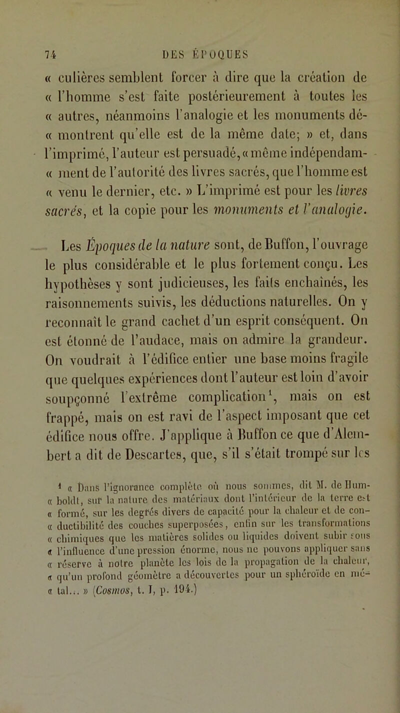 « culièrcs semblent forcer à dire que la création de « l’homme s’est faite postérieui’ement à toutes les « autres, néanmoins l’analogie et les monuments dé- « montrent qu’elle est de la même date; » et, dans l’imprimé, l’auteur est persuadé,«même indépendam- « ment de l’autorité des livres sacrés, que l’homme est « venu le dernier, etc. » L’imprimé est pour les livres sacrés, et la copie pour les monuments et Vanalogie. Les Éyoques de la nature sont, de Buffon, l’ouvrage le plus considérable et le plus fortement conçu. Les hypothèses y sont judicieuses, les faits enchaînés, les raisonnements suivis, les déductions naturelles. On y reconnaît le grand cachet d’un esprit conséquent. On est étonné de l’audace, mais on admire la grandeur. On voudrait à l’édifice entier une base moins fragile que quelques expériences dont l’auteur est loin d’avoir soupçonné l’extrême complication \ mais on est frappé, mais on est ravi de l’aspect imposant que cet édifice nous offre. J’applique à Buffon ce que d’Alein- bert a dit de Descartes, que, s’il s’était trompé sur les * « Dans Pignorance complèln nù nous sommes, dil M. delliim- « boldt, sur la nainre des malLTiaiix dont Pinlci’icur de la terre e^l « formé, sur les degrés divers de capacité pour la chaleur et de con- « ductibilité des couches superposées, enlin sur les Iransfurmalions « chimiques que les matières solides ou liquides doivent subir fous « l’influence d'une pression énorme, nous ne pouvons appliquer sans « réserve à notre planète les lois de la propagation do la chaleur, « qu’un profond géomètre a découvertes pour un sphéroïde en mé- a tal.i. » [Cosmos, t. I, p. 194.)