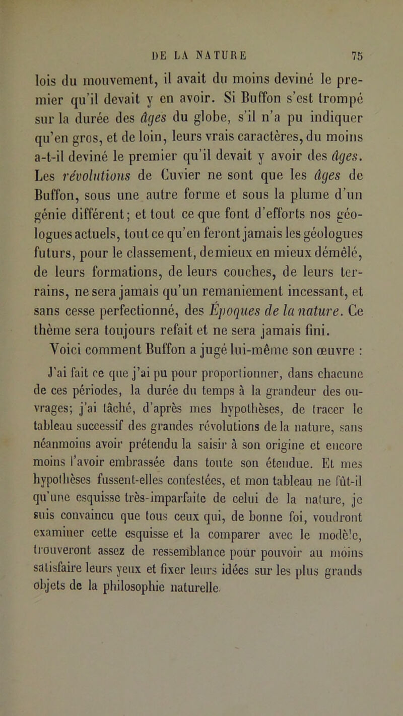 lois du mouvement, il avait du moins deviné le pre- mier qu’il devait y en avoir. Si Biiffon s’est trompé sur la durée des âges du globe, s’il n’a pu indiquer qu’en gros, et de loin, leurs vrais caractères, du moins a-t-il deviné le premier qu’il devait y avoir des âges. Les révolutions de Cuvier ne sont que les âges de Buffon, sous une autre forme et sous la plume d’un génie différent; et tout ce que font d’efforts nos géo- logues actuels, tout ce qu’en feront jamais les géologues futurs, pour le classement, demieux en mieux démêlé, de leurs formations, de leurs couches, de leurs ter- rains, ne sera jamais qu’un remaniement incessant, et sans cesse perfectionné, des Epoques de la nature. Ce thème sera toujours refait et ne sera jamais fini. Voici comment Buffon a jugé lui-même son œuvre : .l’ai fait ce que j’ai pu pour propoiiiomier, dans chacune de ces périodes, la durée du temps à la grandeur des ou- vrages; j’ai lâché, d’après mes hypothèses, de Iracer le tableau successif des grandes révolutions delà nature, sans néanmoins avoir prétendu la saisii’ à son origine et encore moins l’avoir embrassée dans toute son étendue. Et mes hypothèses fussent-elles confeslées, et mon tableau ne fût-il qu’une esquisse très-imparfaite de celui de la nature, je suis convaincu que tous ceux qui, de bonne foi, voudront examiner cette esquisse et la comparer avec le modèle, tiouveront assez de l’essemblance pour pouvoir au moins satisfaire leurs yeux et fixer leurs idées sur les plus grands objets de la philosophie naturelle.