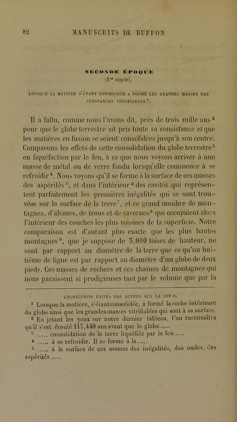 SECONDE ÉPOQUE (l copie). LOIISQI E LA MATIÈnr. s'ÉTANT CONSOLIDÉE A FODMÉ LES GRANDES MASSES DES SüUSTANCES VITIUFIAULES Il a fallu, comme nous l’avons dit, près de trois mille ans ® pour cpie le globe terrestre ait pris toute sa consistance etcpie les matières en fusion se soient consolidées jusqu'à son centre. Comparons les effets de cette consolidation du globe terrestre' en liquéfoction par le feu, à ce que nous voyons arriver à une masse de métal ou de verre fondu lorsqu'elle commence à se refroidirNous voyons qu'il se forme à la surface de ces niasses des aspérités et dans l’intérieur ® des cavités qui représen- tent parfaitement les premières inégalités qui se sont trou- vées sur la surface de la terre’, et ce grand nombre de mon- tagnes, d’abimes, de trous et de cavernes® qui occupaient alors l’intérieur des couches les plus voisines de la superficie. Notre comparaison est d’autant plus exacte que les plus hautes montagnes®, que je suppose de 3,000 toises de hauteur, ne sont par rapport au diamètre de la terre que ce qu’un lun- tiéme de ligne est par rappoi’t au diamètre d’un globe de deux pieds. Ces masses de rochers et ces chaînes de montagnes qui nous paraissent si prodigieuses tant par le volume que par la C01;nECri0NS FAITES PAF. III FFON SLTl LA COPIE. ' Lorsque la matière, s’élant consolidée, a formé la roche intérieure du globe ainsi que les grandes masses vitrifiables qui sont à sa surlace. ® En Jetant les yeux sur notre dernier tableau, l’on reconnaîtra qu’il s’est écoulé 117,440 ans avant que le globe > consolidation de la terre liquéfiée par le feu à se refroidir. Il se forme à la 5 à la surface de ces masses des inégalités, des ondes, des aspérités