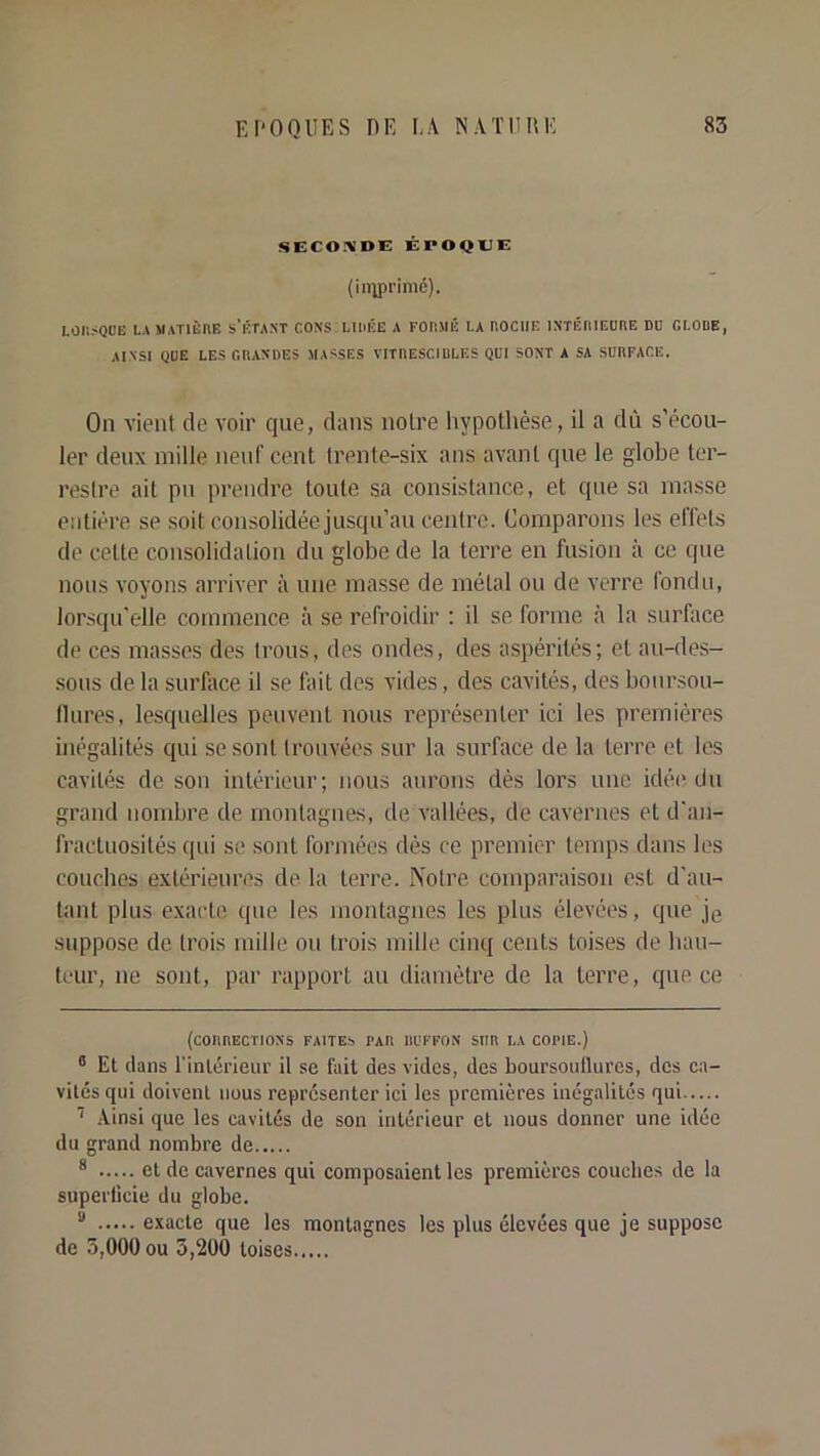 SECOIVDE ÉPOQUE (in;pi’imd). LOIlÿQUE LA MATIÈnE s’ÉTANT CONS LUiKE A FOIIMÉ LA HOCHE INTÉniEURE DU GLODE, AINSI QUE LES GRANDES MASSES VITRESCIULES QUI SONT A SA SURFACE. Ou vient de voir que, dans noire hypothèse, il a dû s’écou- ler deux mille neuf cent trente-six ans avant que le globe ter- restre ait pu prendre toute sa consistance, et que sa masse entière se soit consolidée jusqu’au centre. Comparons les elTels de cette consolidation du globe de la terre en fusion à ce que nous voyons arriver à une masse de métal ou de verre fondu, lorsqu'elle commence à se refroidir ; il se forme à la surface de ces masses des trous, des ondes, des aspérités; et au-des- sous de la surfiice il se fait des vides, des cavités, des boursou- llures, le.squelles peuvent nous représenter ici les premières inégalités qui se sont trouvées sur la surface de la terre et les cavités de son intérieur; nous aurons dès lors une idéi'du grand nombre de montagnes, de vallées, de cavernes et d'an- fractuosités qui se sont formées dès ce premier temps dans les couches extérieures de la terre. Notre comparaison est d'au- tant plus exacte que les montagnes les plus élevées, que jg suppose de trois mille ou trois mille cinq cents toises de hau- teur, ne sont, par rapport au diamètre de la terre, que ce (corrections faites par IIL'FFON sur la copie.) ° Et dans l’inlérieur il se fait des vides, des boursonllures, dos ca- vités qui doivent nous représenter ici les premières inégalités qui Ainsi que les cavités de son intérieur et nous donner une idée du grand nombre de * et de cavernes qui composaient les premières couches de la superficie du globe. “ exacte que les montagnes les plus élevées que je suppose de 3,000 ou 3,200 toises