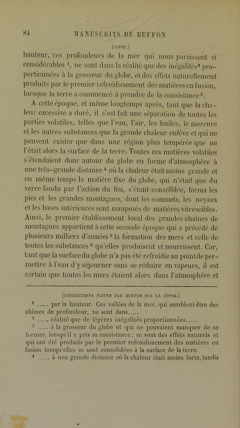 (coriE.) li.iuleiir, CCS profoiifleiirs de la mer qui nous pai-aisseiil si considérables ne sont dans la réalité que des inégalités* * pro- portionnées ;i la grosseur du globe, et des effets naturellement produits par le premier refroidissement des matières en fusion, lorsque la terre a commencé à prendre de la consistance^. A cette époque, et même longtemps après, tant que la cba- leiir excessive a duré, il s'est fait une séparation de toutes les parties volatiles, telles que l'eau, l'air, les huiles, le mercure et les autres substances que la grande chaleur enlève et qui ne peuvent exister que dans une région plus tempérée que ne l'était alors la surface de la terre. Toutes ces matières volatiles s'étendaient donc autour du globe en forme d'atmosphère à une très-gi’ande distance où la chaleur était moins grande et en même temps la matière fixe du globe, qui n'était que du verre fondu par Faction du feu, s'étant consolidée, forma les pics et les grandes montagnes, dont les sommets, les noyaux et les bases intérieures sont composés de matières vitrescibles. Ainsi, le premier établissement local des grandes cbaines de montagnes appartient à cette seconde époque qui a précédé de plusieurs milliers d'années ® la formation des mers et celle de toutes les substances ® qu'elles produisent et nourrissent. Car, tant que la surfacedu globe n'a pas été refroidie au pointde per- mettre à l'eau d'y séjourner sans se réduire en vapeurs, il est certain que toutes les mers étaient alors dans l'atmosphère et (cOnnECTIONS faites par DUFFON SUD I.A COPIE.) * par la hauteur. Ces v.allées de la mer, qui semblent être des abîmes de profondeur, ne sont dans * réalité que de légères inégalités proportionnées ’’ à la grosseur du globe et qui ne pouvaient manquer de se furmer, lorsqu’il a pris sa consistance: ce sont des effets naturels et qui ont été produits par le premier refroidissement des madères en fusion lorsqu’elles se sont consolidées à la surface de la terre. ^ .... à une grande distance où la chaleur était moins forte, tandis