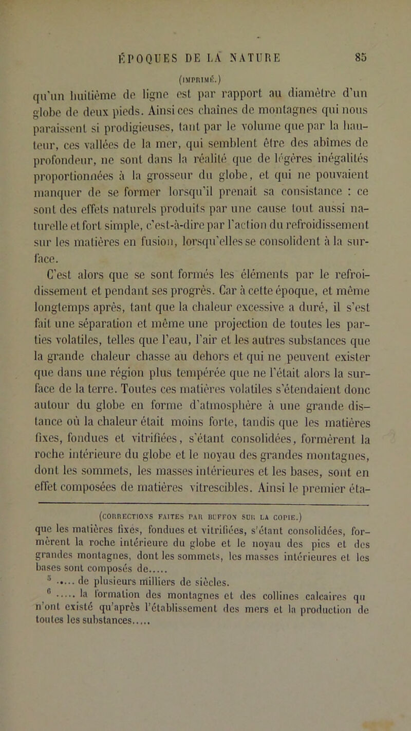 (iMPniMK.) qu'un liuitièmc de lisno est par rapport au diamètre d’un globe de deux pieds. Ainsi ces chaînes de montagnes qui nous paraissent si prodigieuses, tant par le volume que par la hau- teur, ces vallées de la mer, qui semblent être des abîmes de profondeur, ne sont dans la réalité que de légères inégalités proportionnées à la grosseur du globe, et qui ne pouvaient manquer de se former lorsqu’il prenait sa consistance : ce sont des effets naturels produits par une cause tout aus.si na- turelle etforl simple, c’est-à-dire par l’action du refroidissement sur les matières en fusion, lorsqu’elles se consolident à la sur- face. C’est alors que se sont formés les éléments par le refroi- dissement et pendant ses progrès. Car à cette époque, et même longtemps après, tant que la chaleur excessive a duré, il s’est fait une séparation et même une projection de toutes les par- ties volatiles, telles que l’eau, l’air et les autres substances que la grande chaleur chasse au dehors et qui ne peuvent exister que dans une région plus tempérée que ne l’était alors la sur- face de la terre. Toutes ces matières volatiles s’étendaient donc autour du globe en forme d’atmosphère à une grande dis- tance où la chaleur était moins forte, tandis que les matières fixes, fondues et vitrifiées, s’étant consolidées, formèrent la roche intérieure du globe et le noyau des grandes montagnes, dont les sommets, les masses intérieures et les bases, sont en effet composées de matières vitrescibles. Ainsi le premier éta- (connECTiONS faites tau beffon sun la copie.) que les matières fixes, fondues et vitrifiées, s’étant consolidées, for- mèrent la roche intérieure du globe et le noyau des pics et des grandes montagnes, dont les sommets, les masses intérieures et les hases sont composés de ® de plusieurs milliers de siècles.  la formation des montagnes et des collines calcaires qu n’ont existé qu’après l’etablissement des mers et 1a production de toutes les substances