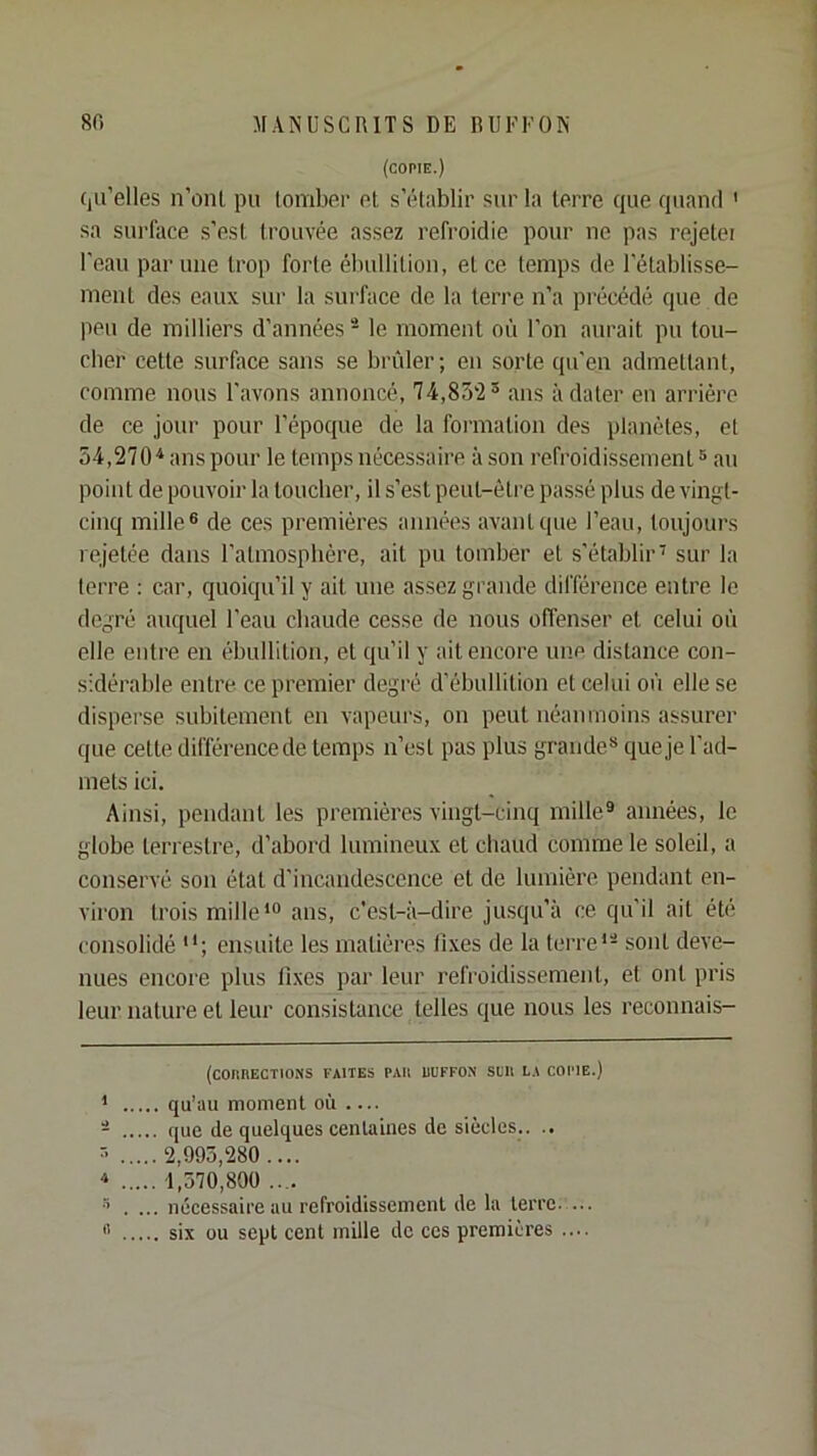 (copie.) Cju’elles n’onl pu tombur p1, s'établir sur la terre que quand ' sa surface s’est trouvée assez refroidie pour ne pas rejetei l'eau par une trop forte ébullition, et ce temps de l’établisse- ment des eaux sur la sui'face de la terre n’a précédé que de peu de milliers d’années^ le moment où l’on aurait pu tou- cher cette surface sans se brûler; en sorte qu’en admettant, comme nous l’avons annoncé, 74,ans à dater en arrière de ce jour pour l’époque de la formation des planètes, et 54,270* * ans pour le temps nécessaire à son refroidissement® au point de pouvoir la toucher, il s’est peut-être passé plus de vingt- cinq mille® de ces premières années avant que l’eau, toujours rejetée dans l’atmosphère, ait pu tomber et s’établir' sur la terre : car, quoiqu’il y ait une assez grande différence entre le degré auquel l’eau chaude cesse de nous offenser et celui où elle entre en ébullition, et qu’il y ait encore une distance con- sidérable entre ce premier degré d’ébullition et celui où elle se disperse subitement en vapeurs, on peut néanmoins assurer que cette différence de temps n’est pas plus grande® que je l’ad- mets ici. Ainsi, pendant les premières vingt-cinq mille® années, le globe terrestre, d’abord lumineux et chaud comme le soleil, a conservé son état d’incandescence et de lumière pendant en- viron trois mille*® ans, c’est-à-dire jusqu’à ce qu’il ait été consolidé ensuite les matières fixes de la terre*® sont deve- nues encore plus fixes par leur refroidissement, et ont pris leur nature et leur consistance telles que nous les reconnais- (COIIHECTIONS FAITES PAU UUFFON StU LA COPIE.) * qu’au moment où — - que de quelques centaines de siècles.. .. ® 2,993,280.... * 1,570,800 .... ® . ... nécessaire au refroidissement de la terre 0 six ou sept cent mille de ces premières ....