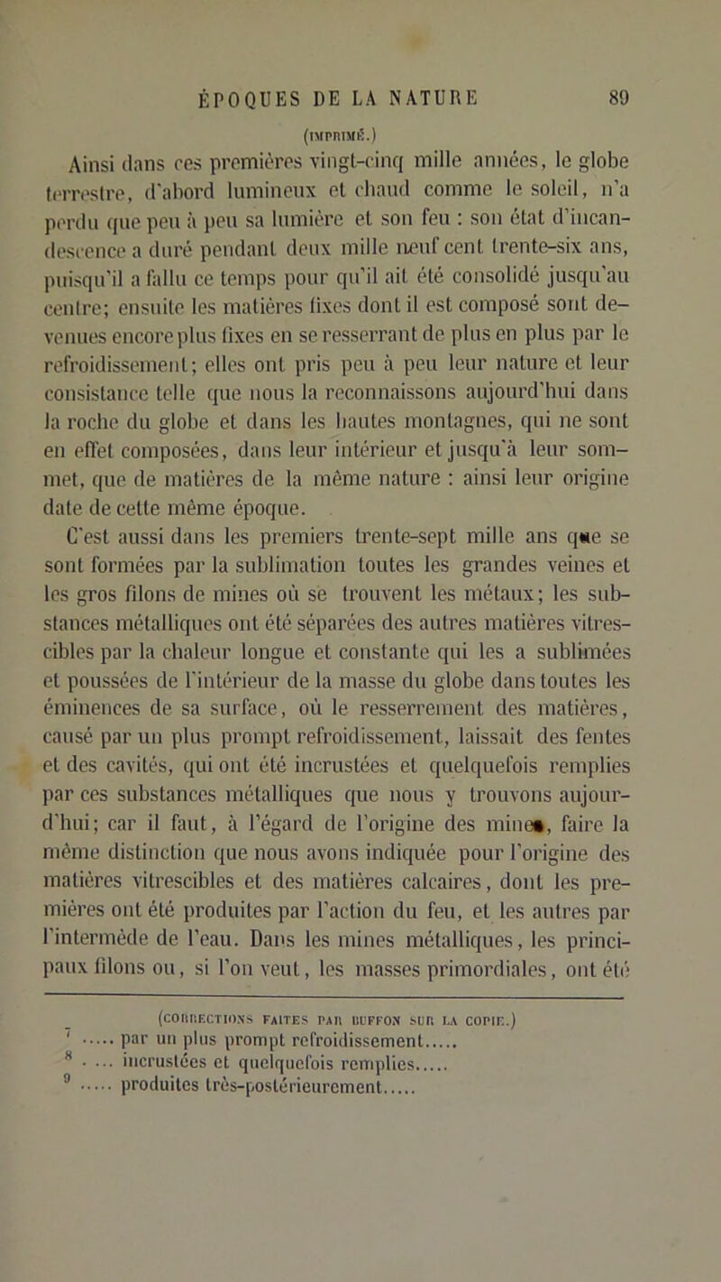 (iMPniMiS.) Ainsi dans res premières vingt-cinq mille années, le globe (crrestre, d'abord lumineux et chaud comme le soleil, n’a perdu que peu à peu sa lumière et sou feu ; son état d incan- descence a duré pendant deux mille iieuf cent trente-six ans, puisqu’il a fallu ce temps pour qu’il ait été consolidé jusqu’au centre; ensuite les matières lixcs dont il est composé sont de- venues encore plus fixes en se resserrant de plus en plus par le refroidissement; elles out pris peu à peu leur nature et leur consistance telle que nous la reconnaissons aujourd’hui dans la roche du globe et dans les hautes montagnes, qui ne sont en effet composées, dans leur intérieur et jusqu’à leur som- met, que de matières de la même nature : ainsi leur origine date de cette même époque. C'est aussi dans les premiers trente-sept mille ans qtie se sont formées par la sublimation toutes les grandes veines et les gros filons de mines où sé trouvent les métaux; les sub- stances métalliques ont été séparées des autres matières vitres- cibles par la chaleur longue et constante qui les a sublimées et poussées de l'intérieur de la masse du globe dans toutes tes éminences de sa surface, où le resserrement des matières, causé par un plus prompt refroidissement, laissait des fentes et des cavités, qui ont été incrustées et quelquefois remplies par ces substances métalliques que nous y trouvons aujour- d’hui; car il faut, à l’égard de l’origine des mine*, faire la même distinction que nous avons indiquée pour l’origine des matières vitrescibles et des matières calcaires, dont les pre- mières ont été produites par l’action du feu, et les autres par l’intermède de l’eau. Dans les mines métalliques, les princi- paux filons ou, si l’on veut, les masses primordiales, ont été (COIIIIECTIONS FAITES PAR ni'FFON SUR LA CORIE.) ' par un plus prompt refroidissement **.... incrustées et quelquefois remplies ® produites très-postérieurement