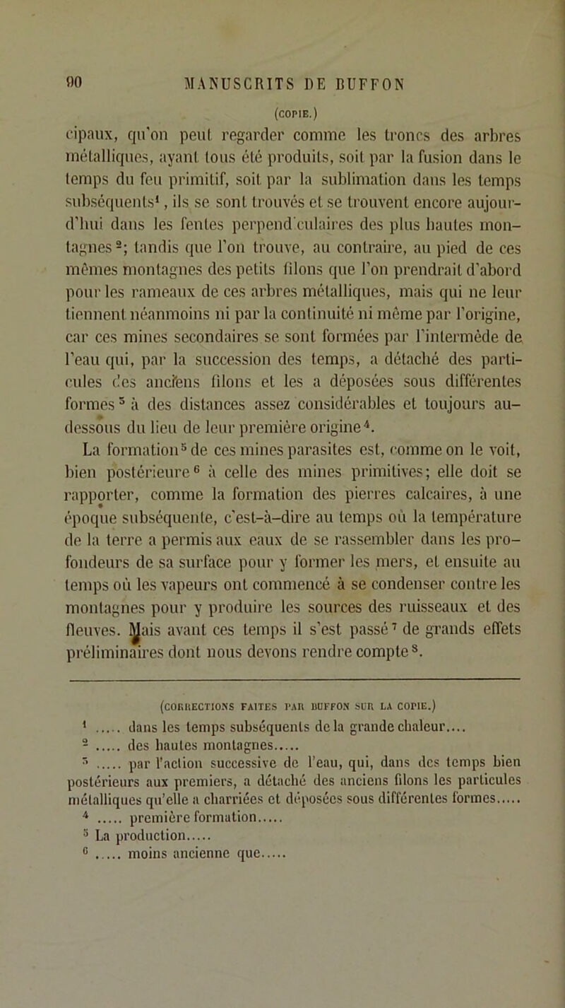 (copie.) cipaux, qu'on peut regarder comme les troncs des arbres métalliques, ayant tous été produits, soit par la fusion dans le temps du feu primitif, soit par la sublimation dans les temps subséquents* *, ils se sont trouvés et se trouvent encore aujour- d’hui dans les fentes perpend'culaires des plus hautes mon- tagnes-; tandis que l’on trouve, au contraire, au pied de ces mêmes montagnes des petits liions que l’on prendrait d’abord pour les rameaux de ces arbres métalliques, mais qui ne leur tiennent néanmoins ni par la continuité ni môme par l’origine, car ces mines secondaires se sont formées par l’intermède de l’eau qui, par la succession des terap.s, a détaché des parti- cules des ancfens filons et les a déposées sous différentes formes ^ à des distances assez considérables et toujours au- * dessous du lieu de leur première origine'*. La formation® de ces mines parasites est, comme on le voit, bien postérieure® à celle des mines primitives; elle doit se rapporter, comme la formation des pierres calcaires, à une époque subséquenle, c'est-à-dire au temps où la température de la terre a permis aux eaux de se rassembler dans les pro- fondeurs de sa surface pour y former les mers, et ensuite au temps où les vapeurs ont commencé à se condenser contre les montagnes pour y produii’e les sources des ruisseaux et des fleuves, ^ais avant ces temps il s’est passé’ de grands effets préliminaires dont nous devons rendre compte®. (C0RHECT10.>'S FAITES l’AR UUFFO.) SUR LA COFIE.) * clans les temps subséquents delà grande chaleur.... - des hautes montagnes ^ par l’action successive de l’eau, qui, dans des temps bien postérieurs aux premiers, a détaché des anciens filons les particules métalliques qu’elle a charriées et déposées sous différentes formes ■* première formation ® La production ® ..... moins ancienne que