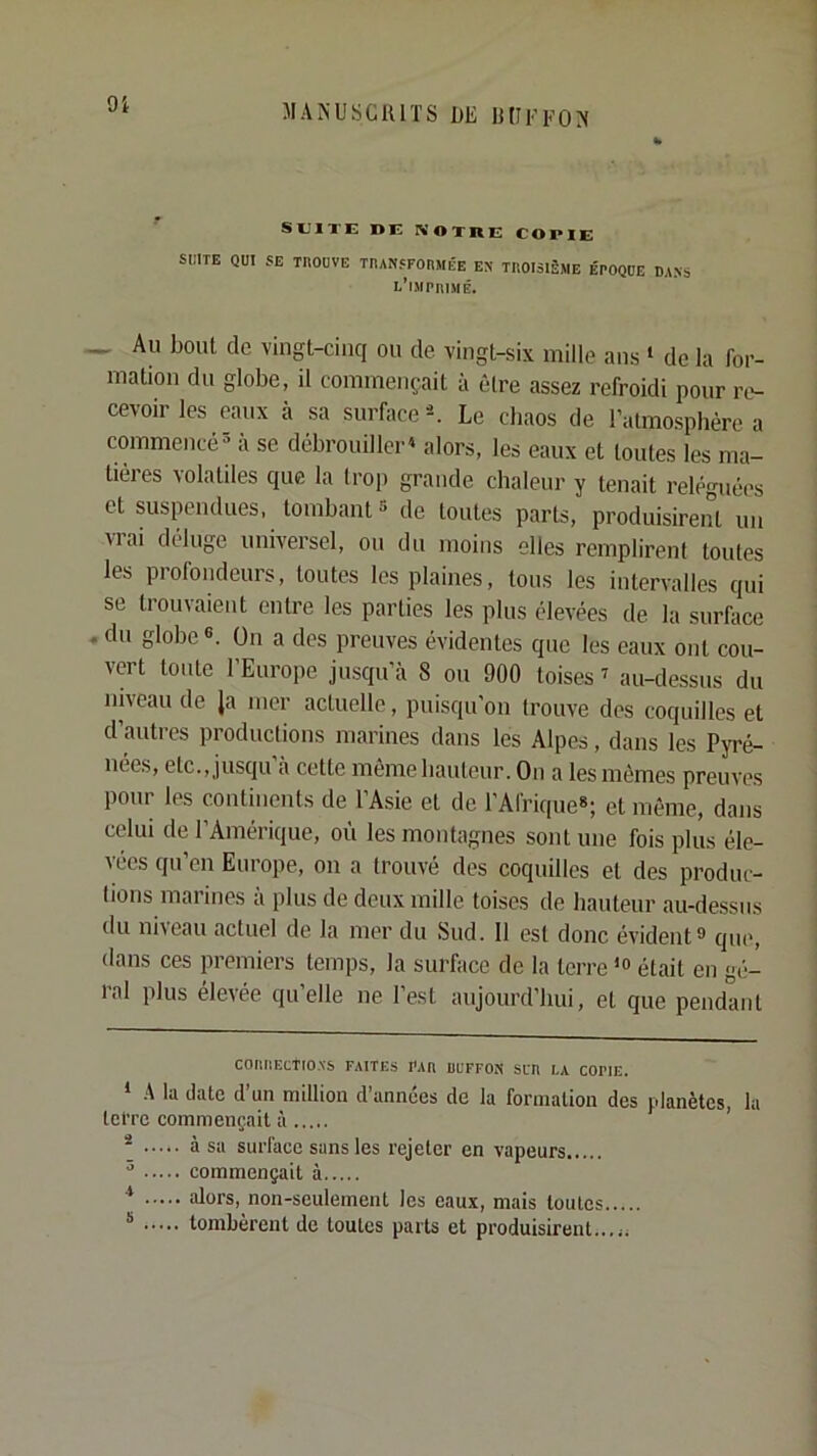 9i SUITE DE NOlnE COPIE Si:lTE QUI SE TROUVE TnANSFOIÎMÉE EN TROISIÈME ÉPOQUE DANS l'imprimé. ^ Au bout de vingt-cinq ou de vingt-six mille ans ^ de la for- mation du globe, il commençait à être assez refroidi pour re- cevoir les eaux à sa surface ^ Le cbaos de l’atmosphère a commencé- à se débrouiller^ alors, les eaux et toutes les ma- tières volatiles que la trop grande chaleur y tenait reléguées et suspendues, tombant* * de toutes parts, produisirent un vrai déluge universel, ou du moins elles remplirent toutes les profondeurs, toutes les plaines, tous les intervalles qui se trouvaient entre les parties les plus élevées de la surface , du globe 6. ün a des preuves évidentes que les eaux ont cou- vert toute l’Europe jusqu’à 8 ou 900 toises’ au-dessus du niveau de Ja mer actuelle, puisqu’on trouve des coquilles et d’autres productions marines dans les Alpes, dans les Pyré- nées, etc., jusqu à cette meme hauteur. On a les mêmes preuves pour les continents de l’Asie et de l’Afrique»; et même, dans celui de l’Amérique, oii les montagnes sont une fois plus éle- vées qu’en Europe, on a trouvé des coquilles et des produc- tions marines a plus de deux mille toises de hauteur au-de.ssus du niieau actuel de la mer du ,Sud. 11 est donc évident® que, dans ces premiers temps, la surface de la terre ’® était en gc;- ral plus élevée qu’elle ne l’est aujourd’hui, et que pendant COIltïECTtO.NS FAITES FAH ÜLTFON SL'Il LA COPIE. ‘ A la date d’un million d’années de la formation des planètes, la tet’re commençait à * à sa surface sans les rejeter en vapeurs - commençait à ■* alors, non-seulement les eaux, mais toutes * tombèrent de toutes parts et produisirent...,,