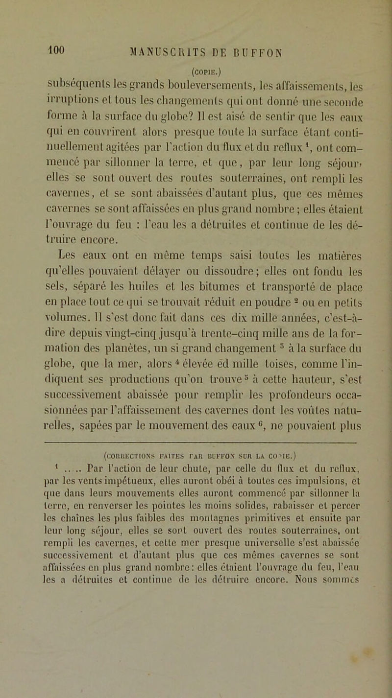 (copie.) siibséqucnls les grands bouleversemenls, les ariais.'^emenLs, les iiTiiplions et tous les cbangemenis qui ont donné une seconde forme à la surface du globe? 11 est aisé de senlir que les eaux qui en couvi'irent alors presque Ionie la surface étant conti- nuelleinent agitées par l'aclion du flux et du reflux * *, ont com- mencé par sillonner la lerre, et que, par leur long séjour- elles se sont ouvert des routes souterraines, ont rempli les cavernes, el se sont abaissées d’autant plus, que ces mômes cavernes se sont affaissées en plus grand nombre ; elles étaient l’ouvrage du feu : l’eau les a déti'uiles et continue de les dé- truire encore. Les eaux ont en même temps saisi toutes les matières qu’elles pouvaient délayer ou dissoudre ; elles ont fondu les sels, séparé les builes et les bitumes et transporté de place en place tout ce (pii se trouvait réduit en poudre ® ou en petits volumes. Il s’est doue fait dans ces dix mille années, c’est-à- dire depuis vingt-cinq jusqu'à trente-cinq mille ans de la for- mation des planètes, un si grand cbangement ^ à la surface du globe, que la mer, alors élevée éd mille toises, comme l’in- diqueut ses productions qu’on trouve® à cette bauteur, s’est successivement abaissée pour remplir les profondeurs occa- sionnées par l’affaissement des cavernes dont les voûtes natu- relles, sapées par le mouvement des eaux ®, ne pouvaient plus (f:OIlUECT10X.S FAITES PAR BIFFOX SUR LA COTE.) * .. .. Par l'aclion de leur chute, par celle du flux el du reflux, ]>ar les vcnls impétueux, elles auront obéi à toutes ces impulsions, et que dans leurs mouvements elles auront commencé par sillonner la lerre, en renverser les pointes les moins solides, rabaisser el percer les chaînes les plus faibles des montagnes primitives el ensuite par leur long séjour, elles se sont ouvert des roules souterraines, ont rempli les cavernes, et celle mer presque universelle s’est abaissée successivement el d’autant plus que ces mêmes cavernes se sont affaissées en plus grand nombre: elles étaient l’ouvrage du feu, l’eau les a détruites et continue de les détruire encore. Nous sommes