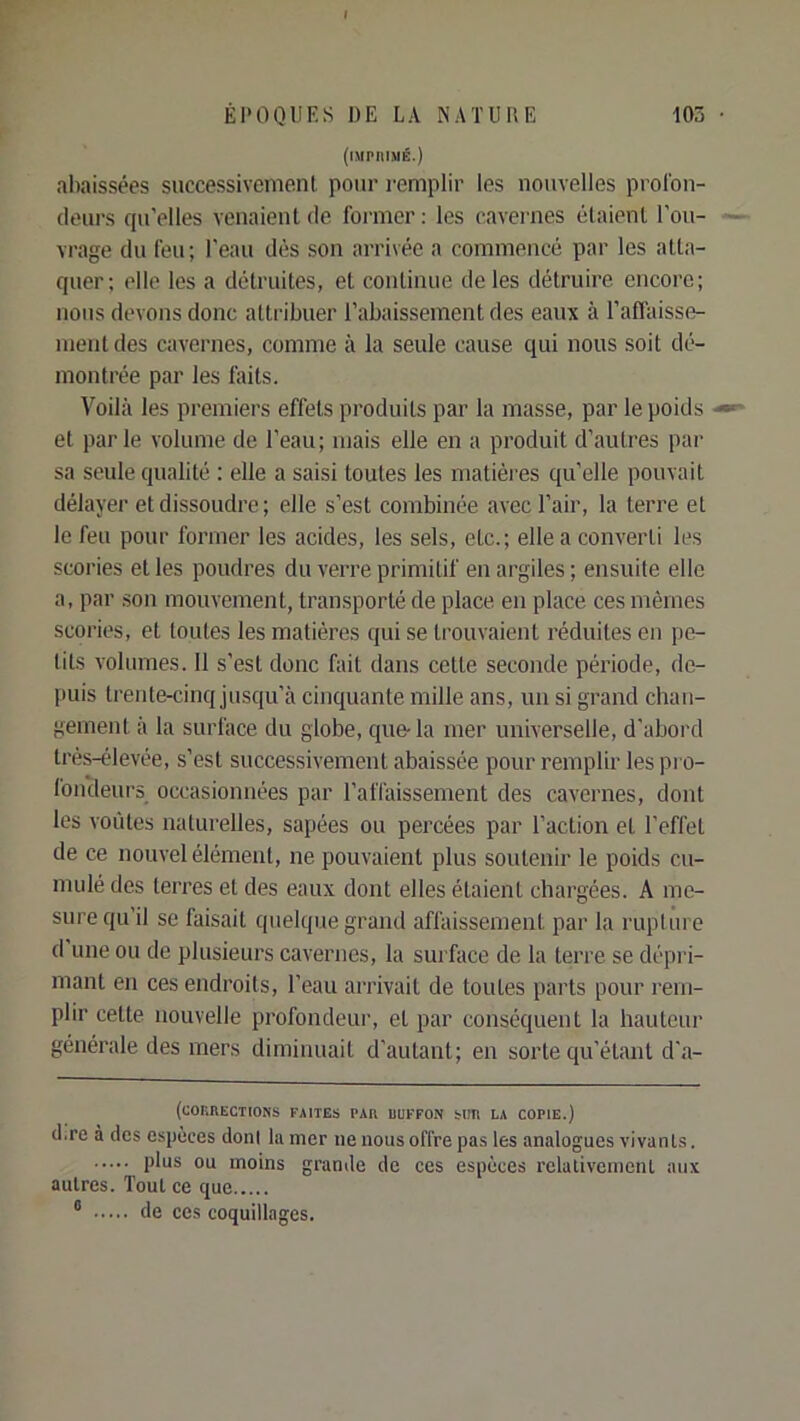 (iMPIIIMÉ.) abaissées successivement pour l'emplir les nouvelles prolbn- tleurs cju’elles venaient de former ; les cavernes étaient l'ou- vrage du feu; l'eau dès son arrivée a commencé par les atta- quer; elle les a détruites, et continue de les détruire encore; nous devons donc attribuer l’abaissement des eaux à l’affaisse- mentdes cavernes, comme à la seule cause qui nous soit dé- montrée par les faits. Voilà les premiers effets produits par la masse, par le poids et parle volume de l’eau; mais elle en a produit d’autres par sa seule qualité : elle a saisi toutes les matières quelle pouvait délayer et dissoudre ; elle s’est combinée avec l’air, la terre et le feu pour former les acides, les sels, etc.; elle a converti les scories et les poudres du verre primitif en argiles ; ensuite elle a, par son mouvement, transporté de place en place ces mêmes scories, et toutes les matières qui se trouvaient réduites en pe- tits volumes. 11 s’est donc fait dans cette seconde période, de- puis trente-cinq jusqu’à cinquante mille ans, un si grand chan- gement à la surface du globe, que-la mer universelle, d’abord trés-élevée, s’est successivement abaissée pour remplir les pi o- foncleurs occasionnées par l’affaissement des cavernes, dont les voiites naturelles, sapées ou percées par l’action et l’effet de ce nouvel élément, ne pouvaient plus soutenir le poids cu- mulé des terres et des eaux dont elles étaient chargées. A me- sure qu’il se faisait quelque grand affaissement par la rupture d une ou de plusieurs cavernes, la surface de la terre se dépi'i- mant en ces endroits, l’eau arrivait de toutes parts pour rem- plir cette nouvelle profondeur, et par conséquent la hauteur générale des mers diminuait d’autant; en sorte qu’étant d’a- (CORRECTIONS FAITES PAR UUFFON SUR LA COPIE.) (l.re à des espèces doni la mer ne nous offre pas les analogues vivants. plas ou moins grande de ces espèces rclativcmenl aux autres. Tout ce que ° de ces coquillages.