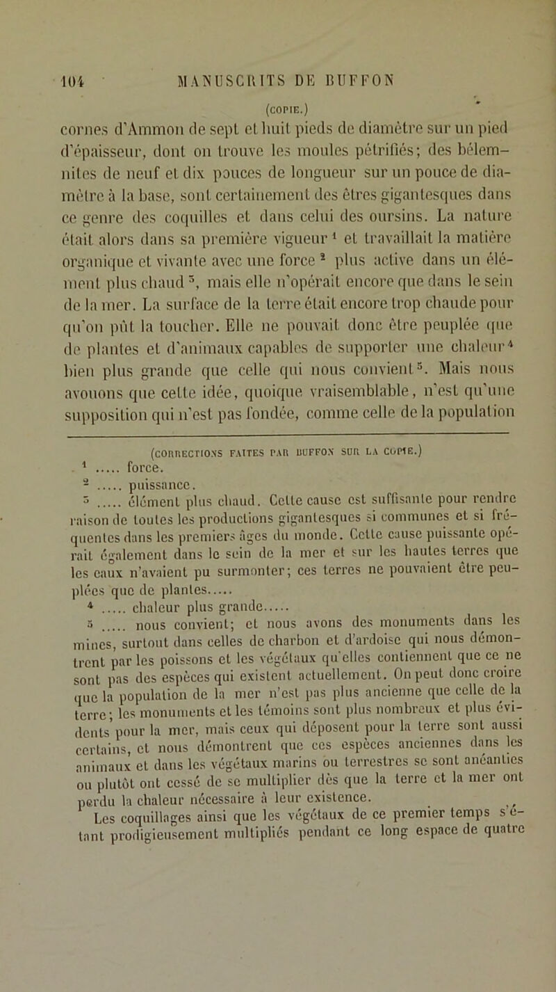 (copie.) corne.s d’Ammon de sept el Imil pied.s de diamètre sur un pied d’épaisseur, dont on trouve les moules pétrifiés; des bélem- nilcs de neuf et dix pouces de longueur sur un pouce de dia- mélre à la base, sont certainement des êtres gigantesques dans ce genre des coquilles et dans celui des oursins. La nature était alors dans sa première vigueur * * et travaillait la matière organique et vivante avec une force * plus active dans un élé- ment plus ebaud mais elle n’opérait encore que dans le sein de la mer. La surface de la terre était encore trop chaude pour qu’on pi'it la toucher. Elle ne pouvait donc être peuplée ipie de plantes et d’animaux capables de supporter une chaleur'* bien plus grande que celle qui nous convient^. Mais nous avouons que cette idée, quoique vraisemblable, n’est qu’une supposition qui n’est pas fondée, comme celle de la population (COHIlECTIO.\S FAITES PAU lUIFFO.N SUE EA COPIE.) * force. - puissance. 3 clcmenl plus cliaud. Celte cause est suffisanle pour remtre raison de toutes tes productions gigantesques si communes et si fre- quentes dans tes premicr.s âges du inonde. Celle cause puissante opé- rait également dans le sein de ta mer et sur tes hautes terres que tes eaux n’avaient pu surmonter; ces terres ne pouvaient être peu- plées que de plantes * clialeur plus grande 5 nous convient; et nous avons des monuments dans les mines, surtout dans celtes de charbon et d’ardoise qui nous démon- trent par les poissons et les végétaux qu elles contiennent que ce ne sont pas des espèces qui existent actuellement. On peut donc croire que la population de la mer n’est pas plus ancienne que celle de la terre; les monuments elles témoins sont plus nombreux et plus évi- dents’pour la mer, mais ceux qui déposent pour la terre sont aussi certains, el nous démontrent que ces espèces anciennes dans les animaux el dans les végétaux marins bu terrestres se sont anéanties ou plutôt ont cessé de se multiplier dès que la terre et la mer ont perdu ta chaleur nécessaire à leur existence. Les coquillages ainsi que les végétaux de ce premier temps s’e- tant prodigieusement multipliés pendant ce long espace de quatre