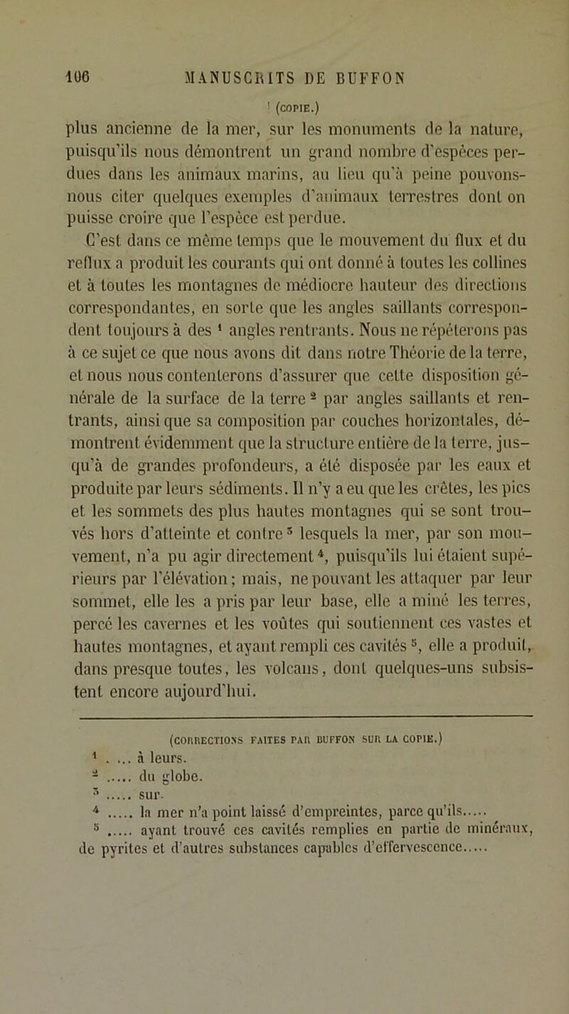 ' (copie.) plus ancienne de la mer, sur les monumenls de la nature, puisqu’ils nous démontrent un grand nombre d'espèces per- dues dans les animaux marins, au lieu qu'à peine pouvons- nous citer quelques exemples d’animaux terrestres dont on puisse croire que l’espèce est perdue. C’est dans ce même temps que le mouvement du flux et du reflux a produit les courants qui ont donné à toutes les collines et à toutes les montagnes de médiocre hauteur des directions correspondantes, en sorte que les angles saillants correspon- dent toujours à des ' angles rentrants. Nous ne répéterons pas à ce sujet ce que nous avons dit dans notre Théorie de la terre, et nous nous contenterons d’assurer que cette disposition gé- nérale de la surface de la terre ® par angles saillants et ren- trants, ainsi que sa composition par couches horizontales, dé- montrent évidemment que la structure entière de la terre, jus- qu’à de grandes profondeurs, a été disposée par les eaux et produite par leurs sédiments. Il n’y a eu que les crêtes, les pics et les sommets des plus hautes montagnes qui se sont trou- vés hors d’atteinte et contre * * lesquels la mer, par son mou- vement, n’a pu agir directement ■*, puisqu’ils lui étaient supé- rieurs par l’élévation; mais, ne pouvant les attaquer par leur sommet, elle les a pris par leur base, elle a miné les terres, percé les cavernes et les voûtes qui soutiennent ces vastes et hautes montagnes, et ayant rempli ces cavités elle a produit, dans presque toutes, les volcans, dont quelques-uns subsis- tent encore aujourd’hui. (connECTioNs faites tau duffon Sun la copie.) * . ... à leurs. - du globe. sur. la mer n’a point laissé d’empreintes, parce qu’ils 5 ayant trouvé ces cavités remplies en partie de minéraux, de pyrites et d’autres substances capables d’effervescence