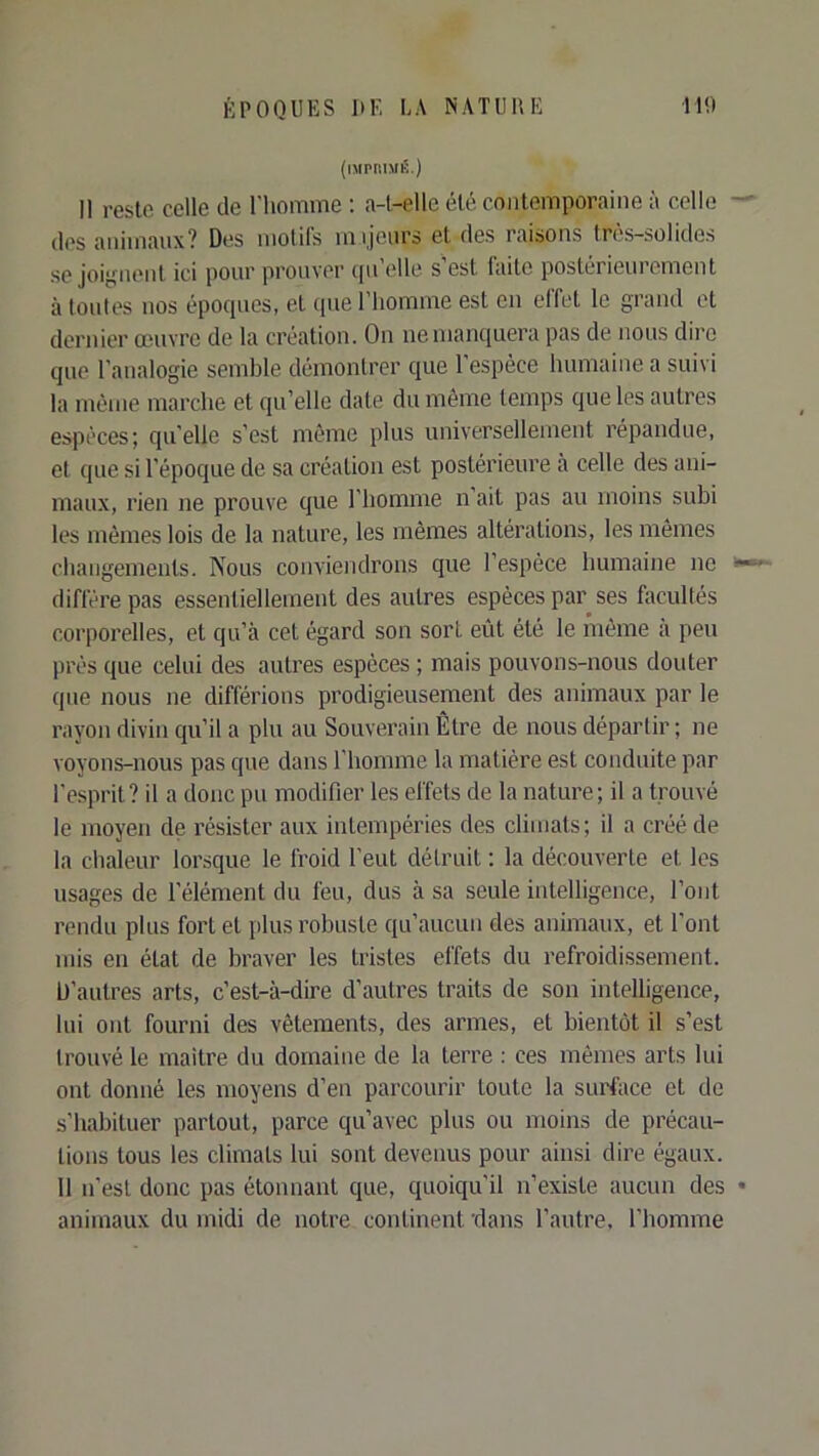 (imprimé.) Il reste celle de l'iiomme ; a-l-elle été contemporaine î\ celle (les animaux? Dtîs motils mijcurs et des raisons trc^s—solides se joignent ici pour prouver (pi’elle s’est laite postérieurement à tonies nos épocpics, et (pie l’homme est en effet le grand et dernier œuvre de la création. On nemanciuera pas de nous dire que l’analogie semble démontrer que 1 espèce humaine a suivi la même marche et qu’elle date du même temps que les autres espèces; quelle s’est même plus universellement répandue, et que si l’époque de sa création est postérieure à celle des ani- maux, rien ne prouve que l’homme n ait pas au moins subi les mêmes lois de la nature, les mêmes altérations, les mêmes cbangements. Nous conviendrons que l’espèce bumaine ne diffère pas essentiellement des autres espèces par ses facultés corporelles, et qu’à cet égard son sort eût été le même à peu prés que celui des autres espèces ; mais pouvons-nous douter que nous ne différions prodigieusement des animaux par le rayon divin qu’il a plu au Souverain Être de nous départir ; ne voyons-nous pas que dans l’homme la matière est conduite par l’esprit? il a donc pu modifier les effets de la nature; il a trouvé le moyen de résister aux intempéries des climats; il a créé de la chaleur lorsque le froid l’eut détruit : la découverte et les usages de l’élément du feu, dus à sa seule intelligence, l’ont rendu plus fort et plus robuste qu’aucun des animaux, et font mis en état de braver les tristes effets du refroidissement. D’autres arts, c’est-à-dire d’autres traits de son intelligence, lui ont fourni des vêtements, des armes, et bientôt il s’est trouvé le maître du domaine de la terre : ces mêmes arts lui ont donné les moyens d’en parcourir toute la surface et de s’habituer partout, parce qu’avec plus ou moins de précau- tions tous les climats lui sont devenus pour ainsi dire égaux. 11 n’est donc pas étonnant que, quoiqu’il n’existe aucun des animaux du midi de notre continent 'dans l’autre, l’homme