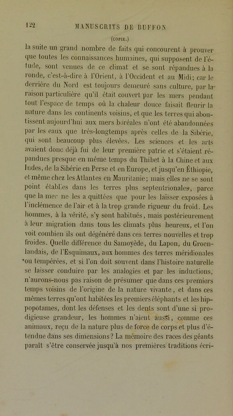 (copie.) la suite un grand nombre de laits qui concourent à prouver que toutes les connaissances humaines, qui supposent de l’é- lude, sont venues de ce climat et se sont répandues à la ronde, c'est-à-dire à l'Orient, à l’Occident et au Midi; carie derrière du Nord est toujours demeuré sans culture, par la- raison particulière qu’il était couvert par les mers pendant tout 1’e.space de temps où la chaleur douce faisait tleurir la nature dans les continents voisins, et que les terres qui abou- tissent aujourd’hui aux mers boréales n’ont été abandonnées par les eaux que très-longtemps après celles de la Sibérie, qui sont beaucoup plus élevées. Les sciences et les ails avaient donc déjà fui de leur première patrie et s’étaient ré- pandues presque en même temps du Thibet à la Chine et aux Indes, de la Sibérie en Perse et en Europe, et jusqu’en Éthiopie, et même chez les Atlantes en Mauritanie; mais elles ne se sont point établies dans les terres plus septentrionales', parce que la mer ne les a quittées que pour les laisser exposées à l’inclémence de l’air et à la trop grande rigueur du froid. Les hommes, à la vérité, s’y sont habitués, mais postérieurement à leur migration dans tous les climats plus heureux, et l’on voit combien ils ont dégénéré dans ces terres nouvelles et trop froides. Quelle différence du Samoyède, du Lapon, du Groen- landais, de l’Esquimaux, aux hommes des terres méridionales 'ou tempérées, et si l’on doit souvent dans l’histoire naturelle se laisser conduire par les analogies et par les inductions, n’aurons-nous pas raison de présumer que dans ces premiers temps voisins de l’origine de la nature vivante, et dans ces mêmes terres qu’ont habitées les premiers éléphants et les hip- popotames, dont les défenses et les dents sont d’une si pro- digieuse grandeur, les hommes n’aient ausS, comme ces animaux, reçu de la nature plus de force de corps et plus d’é- tendue dans ses dimensions? La mémoire des races des géants paraît s’être conservée jusqu’à nos premières traditions écri-