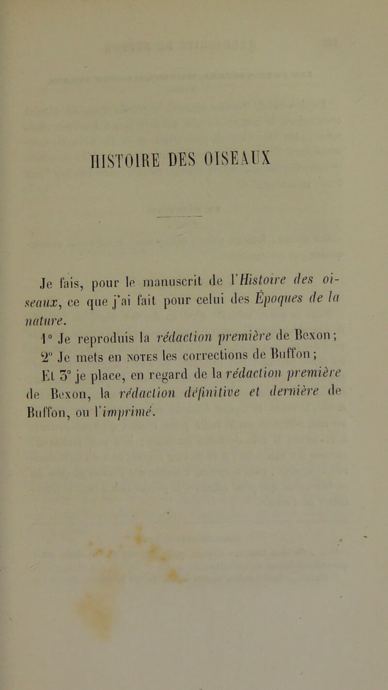 HISTOIRE DES OISEAUX Je fais, pour le manuscrit de l’Histoire des oi- seaux, ce que j’ai fait pour celui des Époques de la nature. 1“ Je reproduis la rédaction première de Bcxon; ‘i Je mets en îsotes les corrections de Ruffon ; Kt 3° je place, en regard de la rédaction première de Bcxon, la rédaction définitive et dernière de Biiffon, ou l'imprimé.