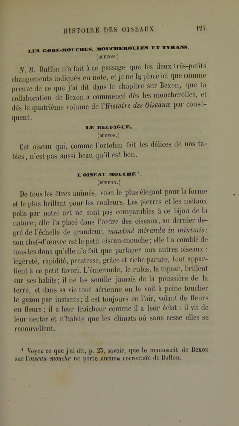 M3S r.Oni-.MOt CHES, mOECHEnOEEES ET XYRAIVS. (UUFFON.) N.n. Biiffon n’a fait il ce passage que les deux Irès-pelils cliangenients indiqués en note, et je ne lii place ici que comme preuve de ce que j’ai dit dans le chapitre sur Bexon, que la collaboration de Bexon a commencé dès les moucherolles, et dès le quatrième volume de YHistoire des Oiseaux par consé- quent. le: bccfigle:. (liOKFON.) Cet oiseau qui, comme l’ortolan fait les délices de nos ta- bles, n’est pas aussi beau qu’il est bon. E'OISëAE-MOECHE *. (boffo.n.) De tous les êtres animés, voici le plus élégant pour la forme et le plus brillant pour les couleurs. Les pierres et les métaux polis par notre art ne sont pas comparables à ce bijou de la nature; elle l’a placé dans l’ordre des oiseaux, au dernier de- gré de l’échelle de grandeur, maximè miranda in minimis; son chef-d’œuvre est le petit oiseau-mouche ; elle l’a comblé de tous les dons qu’elle n’a fait que partager aux autres oiseaux ; légèreté, rapidité, prestesse, grâce et riche parure, tout appar- tient à ce petit favori. L’émeraude, le rubis, la topaze, brillent sur ses habits; il ne les souille jamais de la poussière de la terre, et dans sa vie tout aérienne on le voit à peine toucher le gazon par instants; il est toujours en l’air, volant de fleurs en fleurs ; il a leur fraîcheur comme il a leur éclat : il vit de leur nectar et n’habite que les climats où sans cesse elles se renouvellent. I Voyez ce que j’ai dit, p. 23, savoir, que le manuscrit de Bexon sur y oiseau-mouche ne porte aucune correction deBuffon.