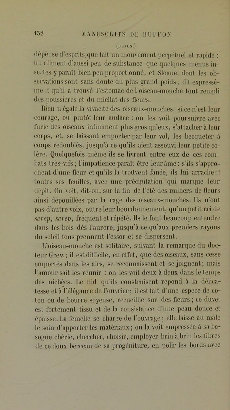 15‘2 JIANUSCUITS l»E ÜUFEU.N (lIEMlX.) clépciii^c crc'spi’ils.cnic l'ail un iiiouvuiiicnl pcTpéUicl cl rapide : lu aliiiicuL d'aussi i)eu de substance que quelques menus in- sc. les y parait bien peu proportionné, et Sloane, dont les ol)- scrvalionssont sans doute du plus grand poids, dit expressé- nie .t qu’il a trouvé l’estomac de l’oiseau-moucbe tout rempli des poussières et du miellat des fleurs. llien n’égale la vivacité des oiseaux-mouches, si ce n’est leur courage, ou plutôt leur audace : on les voit poursuivre avec l'urie des oiseaux infiniment plus gros qu'eux, s’attacher à leur corps, et, se laissant emporter par leur vol, les becqueter à coups redoublés, jusqu’à ce qu’ils aient assouvi leur petite co- lère. Quelquefois môme ils se livrent entre eux de ces com- bats très-vifs; l'impatience paraît être leur âme; s’ils s’appro- ( lient d’une fleur et qu'ils la Iroilvent limée, ils lui arracheiil I ouïes ses feuilles, avec une précipitation qui marque leur dépit. On voit, dit-on, sur la fin de l’été des milliers de fleurs ainsi dépouillées par la rage des oiseaux-mouches. Ils n'ont pas d’autre voix, outre leur bourdonnement, qu’un petit cri de screp, screp, fréquent et répété. Ils le font beaucoup entendre dans les bois dès l’aurore, jusqu’à ce qu’aux premiers rayons du soleil tous prennent l’essor et se dispersent. L’oiseau-mouche est solitaire, suivant la remarque du doc- teur Grew; il est difficile, en effet, que des oiseaux, sans ces.se emportés dans les airs, se reconnaissent et se joignent; mais l'amour sait les réunir : on les voit deux à deux dans le temps des nichées. Le nid qu’ils construisent répond à la délica- tesse et à l'élégance de l’ouvrier; il est fait d’une espèce de co- ton ou de bourre soyeuse, recueillie sur des fleurs ; ce duvet est fortement tissu et de la consistance d’une peau douce cl épaisse. La femelle se charge de l’ouvrage ; elle laisse au nifde le soin d’aiiporter les matériaux; on la voit empressée à sa be- sogne chérie, chercher, choisir, employer brin à liriii les libres de ce doux berceau de sa progéniture, en polir les bords avec