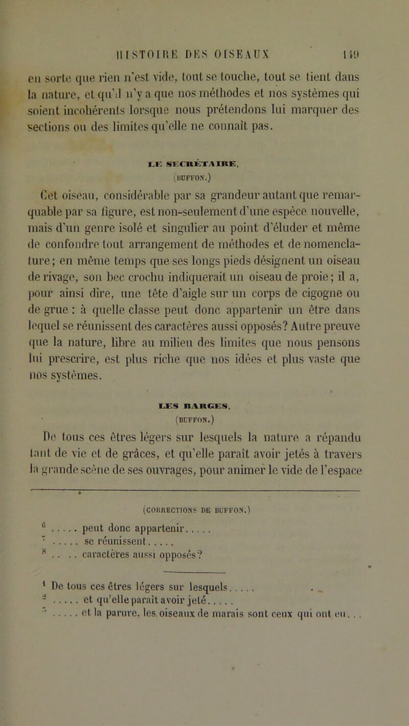 Cil sorte que rien ii'esl vide, tout se touche, tout se tient dans ia nature, et qnM n’y a que nos métliodes et nos systèmes qui soient incohérents lorsque nous prétendons lui marquer des sections on des limites qu’elle ne connaît pas. I.I-: Si:CRKXAIRE. (hüffon.) Cet oiseau, considérable par sa grandeur autant que remar- quable par sa figure, est non-seulement d’une espèce nouvelle, mais d’un genre isolé et singulier au point d’éluder et même de confondre tout arrangement de méthodes et de nomencla- ture; en même temps que ses longs pieds désignent un oiseau de rivage, son bec crochu indiquerait un oiseau de proie ; il a, (lour ainsi dire, une tête d’aigle sur un corps de cigogne ou de grue ; à quelle classe peut donc appartenir un être dans lequel se réunissent des caractères aussi opposés? Autre preuve que la nature, libre au milieu des limites que nous pensons lui prescrire, est plus riche que nos idées et plus vaste que nos systèmes. LES RAnGES. (BDFFON.) Ile tous ces êtres légers sur lesquels la nature a répandu tant de vie et de grâces, et qu’elle paraît avoir jetés à travers la grande scène de ses ouvrages, pour animer le vide de l’espace (COIIRECTIONS DE BUFFON.) peut donc appartenir ' se réunissent ^ . .. caractères aussi opposés? * De tous ces êtres légers sur lesquels - et qu’elle parait avoir jeté  et la parure, les, oiseaux de marais sont ceux qui ont eu...