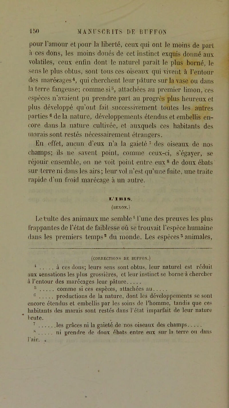 pour l’amour et pour la liberté, ceux qui ont le moins de part à ces dons, les moins doués de cet instinct exquis donné aux volatiles, ceux enfin dont le naturel parait le plus borné, le sens le plus obtus, sont tous ces oiseaux qui vivent à l’entour des marécages*, qui cherchent leur jiàture sur la vase ou dans la terre fangeuse; comme si“, attachées au premier limon, ces espèces n’avaient pu prendre part au progi'ès plus heureux et plus développé qu’ont fait successivement Imites les autres parties® de la nature, développemenis étendus et embellis en- core dans la nature cultivée, et auxquels ces habitants des marais sont restés nécessairement étrangers. En effet, aucun d’eux n’a la gaieté ’ des oiseaux de nos champs; ils ne savent point, comme ceux-ci, s’égayer, se réjouir ensemble, on ne voit point entre eux® de doux ébats sur terre ni dans les airs; leur vol n’est qu’une fuite, une traite rapide d’un froid marécage à un autre. T.’I RIS. {UEXON.'I l.e t ulte des animaux me semble * l’une des preuves les plus frappantes de l’état de faiblesse où se trouvait l’e.spèce humaine dans les premiers temps- du monde. Les espèces® animales. (CORRECTIO.VS DE DBFFO.N.) ' .. .. à CCS (tons; leurs sens sont obtus, leur naturel est rcduil aux sensations les plus grossières, et leur instinct se borne à chercher à l’entour des marécages leur pâture •’ comme si ces espèces, attachées au ® productions de la nature, dont les développements se sont encore étendus et embellis par les soins de l’homme, tandis que ce.' habitants des marais sont restés dans l'état imparfait de leur nature brute. les grâces ni la gaieté de nos oiseaux des champs ni prendre de doux ébats entre eux sur la terre ou dans l'air. .