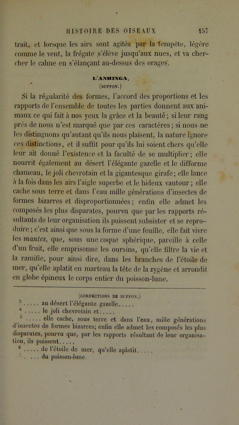 Intil, et lorsque les airs sont agités par la tempête, légère romnie le vent, la frégate s’élève jusqu’aux nues, et va cher- cher le calme en s’élançant au-dessus des orages. 1,’AIVHIKGA.. (duffon.) Si la régularité des formes, l’accord des proportions et les rapports de l’ensemble de toutes les parties donnent aux ani- maux ce qui fait à nos yeux la grâce et la beauté ; si leur rang près de nous n’est marqué que par ces caractères ; si nous ne les distinguons qu’autant qu’ils nous plaisent, la nature ignore ces distinctions, et il suffit pour qu’ils lui soient chers qu’elle leur ait donné l’existence et la faculté de se multiplier; elle nourrit également au désert l’élégante gazelle et le difforme chameau, le joli chevrotain et la gigantescpie girafe; elle lance à la fois dans les airs l’aigle superbe et le hideux vautour ; elle cache sous terre et dans l’eau mille générations d’insectes de formes bizarres et disproportionnées ; enfin elle admet les composés les plus disparates, pourvu que par les rapports ré- sultants de leur organisation ils puissent subsister et se repro- duire ; c’est ainsi que sous la forme d’une feuille, elle fait vivre les manies, que, sous une coque sphérique, pareille à celle d un fruit, elle emprisonne les oursins, qu’elle filtre la vie et la ramifie, pour ainsi dire, dans les branches de l’étoile de mer, qu’elle aplatit en marteau la tête de la zygène et arrondit en globe épineux le corps entier du poisson-lune. (COKnKCTIONS DE DIFFOX.) ■’ au désert l’élégante gazelle * le joli chevrotain et Z elle cache, sous terre et dans l’eau, mille générations il insectes de formes bizarres; enfin elle admet les composés les plus disparates, pourvu que, par les rapports résultant de leur organisa- tion, ils puissent “ de l’étoile de mer, qu’elle aplatit ' . ... du poisson-lune.