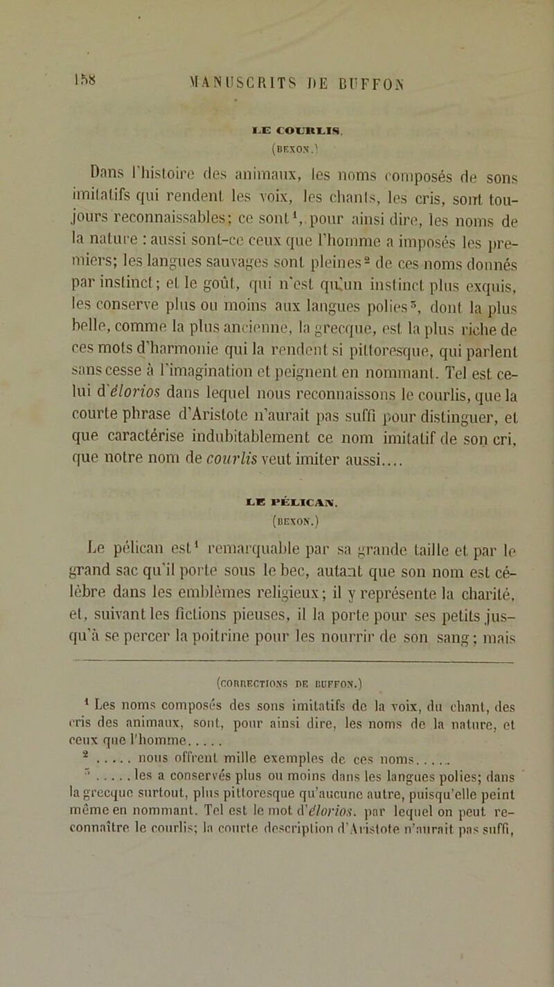 MANUSCRITS DE CÜFFON IhS LE COEHEIS. (dexox.' Dans rhisloire des animaux, les noms romposés de sons imilalifs qui rendeni les voix, les chanis, les cris, sont, tou- jours reconnaissables; ce sont',.pour ainsi dire, les noms de la nature : aussi sont-cc ceux que l’homme a imposés les ju’e- miers; les langues sauvages sont pleines^ de ces noms donnés par instinci ; et le goût, qui n'est qiùun instinct plus exquis, les conserve pins ou moins aux langues polies®, dont la plus belle, comme la plus ancienne, la grecque, est la plus riche de ces mots d’harmonie qui la rendeni si pittoresque, qui parlent sans cesse à l’imagination et peignent en nommant. Tel est ce- lui d'élorios dans lequel nous reconnaissons le courlis, que la courte phrase d’Aristote n’aurait pas suffi pour distinguer, et que caractérise indubitablement ce nom imitatif de son cri, que notre nom de courlis veut imiter aussi.... I.E PÉLICAI^. (bexon.) Le pélican est' remarquable par sa grande taille et par le grand sac qu’il porte sous le bec, autant que son nom est cé- lébré dans les emblèmes religieux ; il y représente la charité, et, suivant les fictions pieuses, il la porte pour ses petits jus- qu’à se percer la poitrine pour les nourrir de son sang ; mais (COI1RF.CTIO.X.S DE lUIFFOX.) * Les noms composés des sons imitatifs de la voix, du chant, des cris des animaux, sont, pour ainsi dire, les noms de la nature, et ceux que l'homme nous offrent mille exemples de ces noms..... ■’ les a conservés plus ou moins dans les langues polies; dans la grecque surtout, plus pittoresque qu’aucune autre, puisqu’elle peint même en nommant. Tel est le mot d’^/or/o,s’. par lequel on peut re- connaître. le courlis; la courte description d'Aristote n’aurait pas suffi.