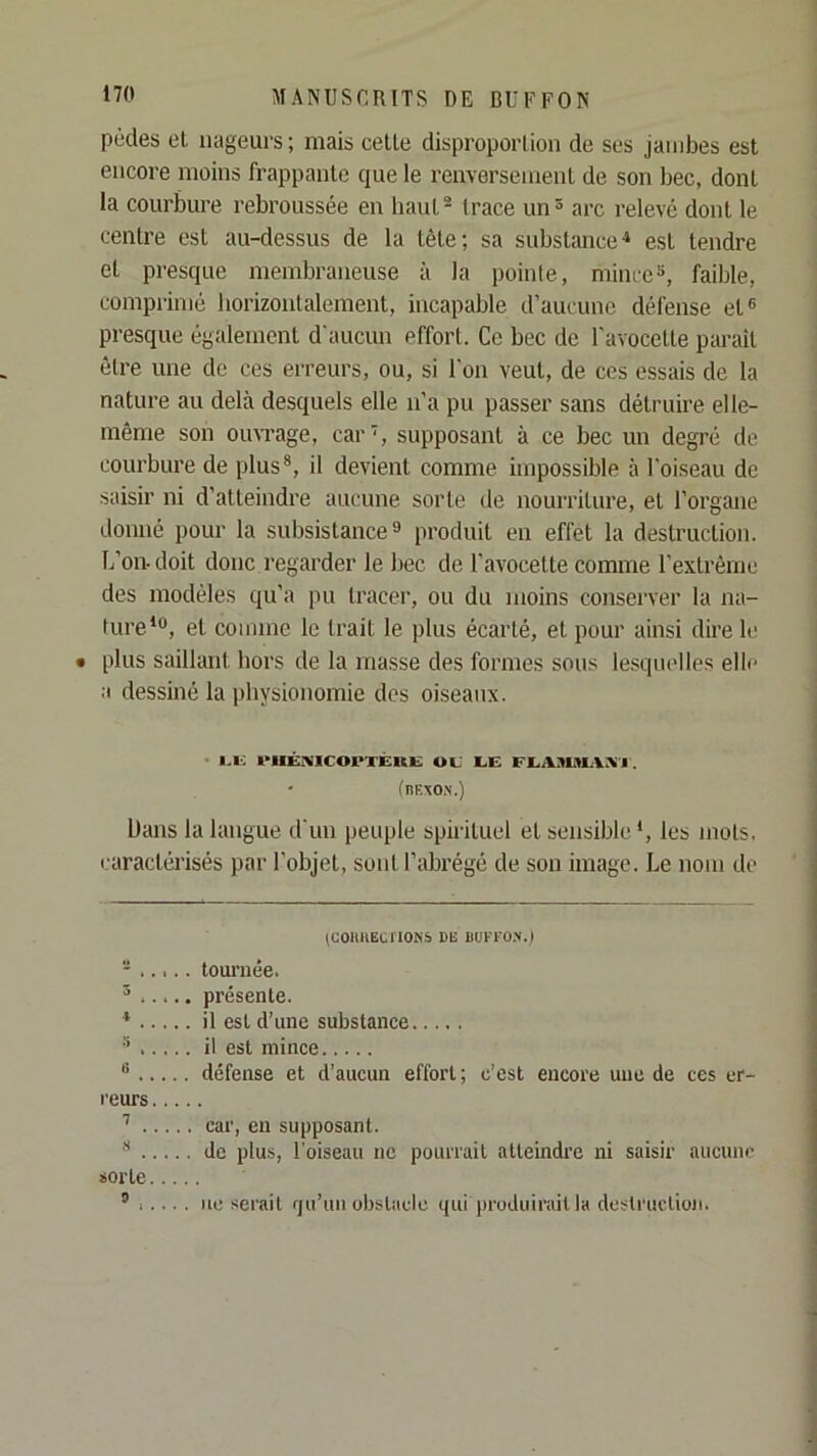 pédes el nageurs; mais celte disproportion de ses jambes est encore moins frappante que le renversement de son bec, dont la courbure rebroussée en haut® Irace un® arc relevé dont le centre est au-dessus de la tête; sa substance** est tendre et presque membraneuse à la poinle, mince», faible, comprimé horizontalement, incapable d’aucune défense et® presque également d'aucun effort. Ce bec de l'avocette paraît être une de ces erreurs, ou, si l’on veut, de ces essais de la nature au delà desquels elle n’a pu passer sans détruire elle- même son oiuTage, cars supposant à ce bec un degré de courbure de plus®, il devient comme impossible à l'oiseau de saisir ni d’atteindre aucune sorte de nourriture, et l’organe donné pour la subsistance ^ produit en effet la destruction. L’on-doit donc regarder le bec de l’avocette conune rexlrème des modèles qu’a pu tracer, ou du moins conserver la na- ture* *®, el comme le trait le plus écarté, et pour ainsi dire le • plus saillant hors de la masse des formes sous lesquelles elle a dessiné la physionomie des oiseaux. I.U l'IlÉiVlCOPTÉRlS OU UE EUASUtlAK’l . (nfiitON.) Dans la langue d'un peuple spirituel et sensible*, les mots, caractérisés par l’objet, sont l’abrégé de son image. Le nom de (UOllHECrlONS DE UUKl'O.V.I tournée. » présente. * il est d’une substance » il est mince ® défense et d’aucun effort; c’est encore une de ces er- l'eurs ^ car, en supposant. ® de plus, l'oiseau ne pourrait atteindre ni saisir aiicuiu’ sorte ® I... . UC serait rju’uii obstacle qui prudiiirnil la destruction.