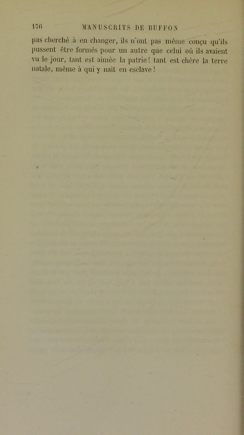 pas clierché à en changer, ils n’onl pas même conçu qu’ils pussent être Tormés pour un autre que celui où ils avaient vu le jour, tant est aimée la pairie ! tant est chère la terre natale, même à qui y naît en esclave !