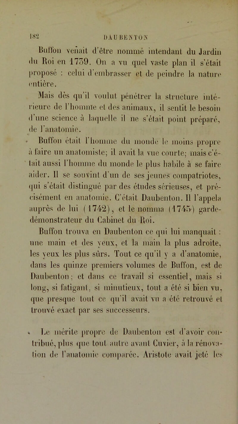 liiil'lbii venait d’être nommé intendant du Jardin du Roi en 17o9. On a vu quel vaste plan il s’étail proposé : celui il embrasser et de peindre la natuia* entière. Mais dès qu il voulut pénétrer la structure inté- rieure de l’homme cl des animaux, il sentit le besoin (I une science à laquelle il ne s’était point préparé, de l’anatomie. » Butlon était 1 bonnne. du monde le moins propre à Taire un anatomiste; il avait la vue courte; mais c’é- tait aussi l’homme du monde le plus habile à se faire aider. 11 se souvint d'un de ses jeunes compatriotes, qui s’était distingué par des études sérieuses, et pré- cisément en anatomie. C’était Daubeidon. Il l’appela auprès de lui ( 1742), et le nomma (1745) garde- démonstrateur du Cabinet du Roi. Bul’fon trouva eu Daubenton ce qui lui manquait ; une main et des yeux, et la main la plus adroite, les yeux les plus .sûrs. Tout ce qu’il y a d’anatomie, dans les quinze premiers volumes de RulTon, est de Daubenton; et dans ce travail si essentiel, mais si long, si fatigani, si minutieux, tout a été si bien vu, que presque tout ce qu’il avait vu a été retrouvé et trouvé exact par ses successeurs. * liC mérite propre de Daubenton est d’avoir con- tribué, plus (pie tout autre avant Cuvier, à la rénova- tion de ranalomie comparée. Aristote avait jeté les