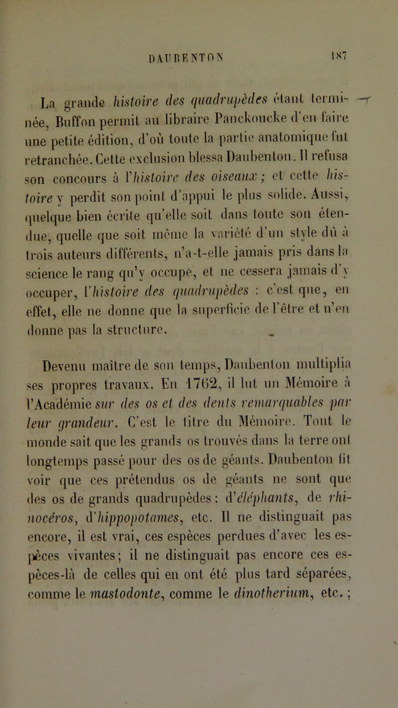 IS7 La grande histoire des quadraijèdes élanl lermi- -r née, Rnflon permit an libraire Panckoncke d’en l'aire une petite édition, d'on tonte la parli(“ anatomique (ut retranchée. Cette exclusion blessa Danbenton. 11 refusa son concours à Vhisloire des oiseaux ; et cette his- toire y perdit son point d’appui le plus solide. Aussi, (pielque bien écrite qu elle soit dans toute son éten- due, quelle que soit môme la vaiâété d'un style dn a trois auteurs différents, n’a-t-elle jamais pris dans la science le rang qn’y occupe, et ne cessera jamais d y occuper, l'histoire des quadrupèdes : c’est que, en effet, elle ne donne que la superficie de l’être et n’en donne pas la structure. Devenu maître de son temps, Danbenton multiplia ses propres travaux. En 1762, il Int un Mémoire à l’Académie sur des os et des dents remarquables par leur (jrandeur. C’est le titre du Mémoire. Tout le monde sait que les grands os trouvés dans la terre ont longtemps passé pour des os de géants. Danbenton lit voir que ces prétendus os de géants ne sont que des os de grands quadrupèdes : à'eléphants^ de rhi- nocéros, d'hippopotames, etc. Il ne distinguait pas encore, il est vrai, ces espèces perdues d’avec les es- jièces vivantes; il ne distinguait pas encore ces es- pèces-là de celles qui en ont été plus tard séparées, comme le mastodonte, comme le dinothérium, etc. ;