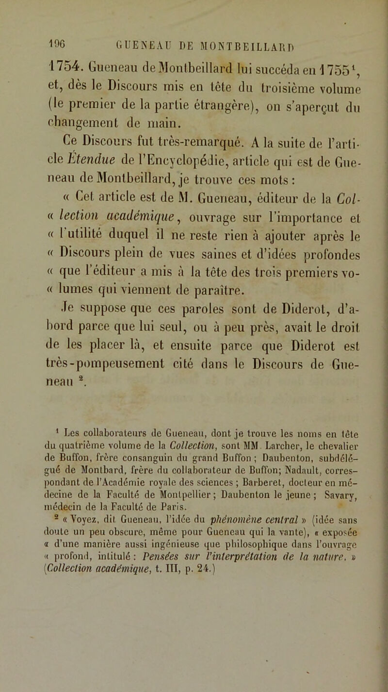 1754. Gueneau de Wonlbeillard lui succéda eu 1755 et, dès le Discours nais en tête du troisième volume (le premier de la partie étrangère), on s’aperçut du changement de main. Ce Discours fut très-remarqué. A la suite de l’arti- cle Étendue de l’Encyclopédie, article qui est de Gue- neau de Montbeillard, je trouve ces mots : « Cet article est de M. Gueneau, éditeur de la Col- « lection académique^ ouvrage sur l’importance et « 1 utilité duquel il ne reste rien à ajouter après le « Discours plein de vues saines et d’idées profondes « que l’éditeur a mis à la tête des trois premiers vo- ce lûmes qui viennent de paraître. Je suppose que ces paroles sont de Diderot, d’a- bord parce que lui seul, ou à peu près, avait le droit de les placer là, et ensuite parce que Diderot est très-pompeusement cité dans le Discours de Gue- neau * Les collaboraleiirs de Gueneau, dont je trouve les noms en lôte du quatrième volume de la Collection, sont MM Larcher, le chevalier de Buffon, frère consanguin du grand Buffon ; Dauhenton, suhdélé- gué de Monthard, frère du collaborateur de Buffon; Nadault, corres- pondant de l’Académie royale des sciences ; Barberet, docteur en mé- decine de la Faculté de Montpellier ; Daubenton le jeune ; Savary, médecin de la Faculté de Paris. ® « Voyez, dit Gueneau, l’idée du phénomène central » (idée sans doute un peu obscure, même pour Gueneau qui la vante), « exposée a d’une manière aussi ingénieuse que philosophique dans l’ouvrage « profond, intitulé : Pensées sur l’interprétation (le la nature. » [Collection académique, t. III, p. 24.)