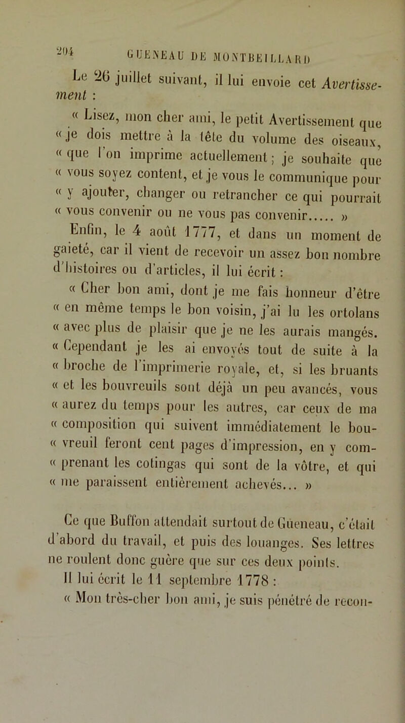 tilJE.NEAU DE MUi\TDEII,I,A DD Le iO juillet suivant, il lui envoie cet Avertisse- ment : « Lisez, mon cher ami, le petit Avertissement que «je dois mettre à la tête du volume des oiseaux, «que l’on imprime actuellement; je souhaite que « vous soyez content, et je vous le communique pour « y ajouter, changer ou retrancher ce qui pourrait « vous convenir ou ne vous pas convenir » Enfin, le 4 août 1777, et dans un moment de gaieté, car il vient de recevoir un assez bon nombre d'histoires ou d’articles, il lui écrit : « Cher bon ami, dont je me fais honneur d’être « en même temps le bon voisin, j’ai lu les ortolans « avec plus de plaisir que je ne les aurais mangés. « Cependant je les ai envoyés tout de suite à la « broche de l’imprimerie royale, et, si les bruants « et les bouvreuils sont déjà un peu avancés, vous « aurez du temps pour les autres, car ceux de ma « composition qui suivent immédiatement le bou- « vreuil feront cent pages d’impression, en y com- « prenant les cotingas qui sont de la vôtre, et qui « me paraissent entièrement achevés... » Ce que Buffon attendait surtout de Cueneau, c’était d’abord du travail, et puis des louanges. Ses lettres ne roulent donc guère que sur ces deux points. Il lui écrit le 11 septembre 1778 : « Mon très-cher bon ami, je suis pénétré de recon-