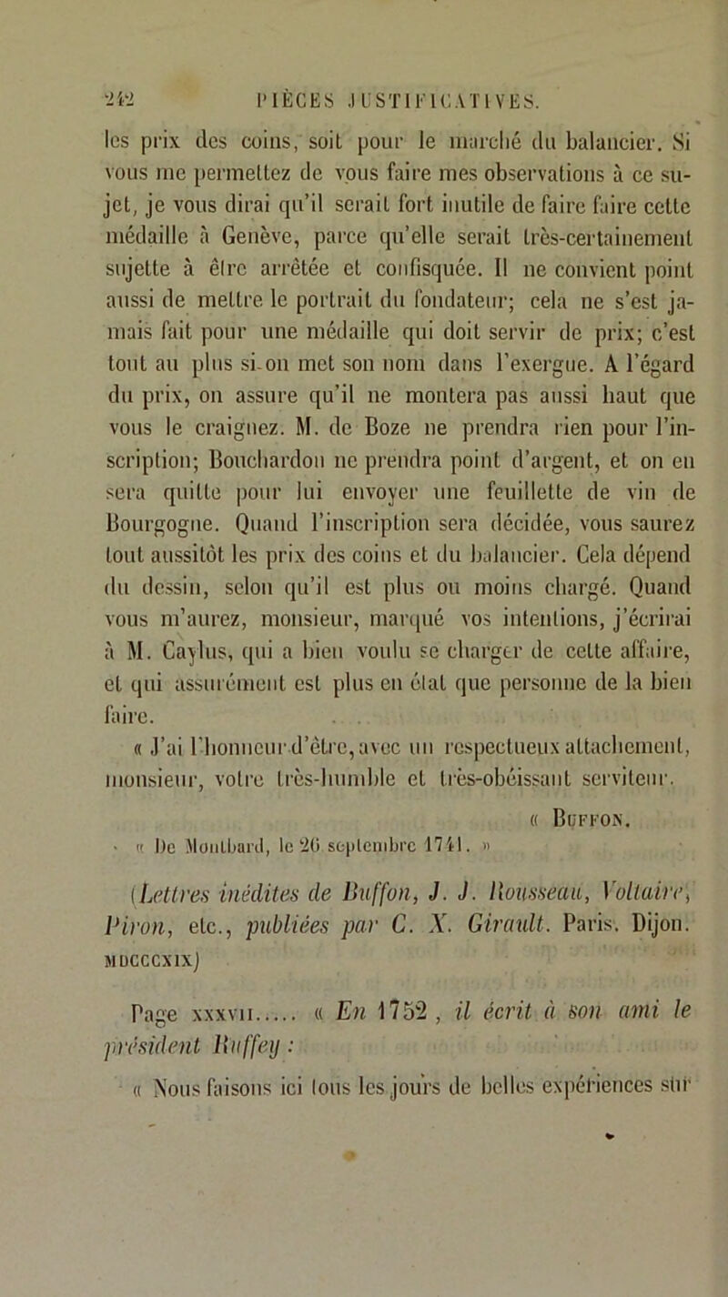 l’IECES .1 LSTIEIC.U'I VES. •2i‘2 les prix des coins, soit pour le nuirclié du balancier. Si vous me permettez de vous faire mes observations à ce su- jet, je vous dirai qu’il serait fort inutile de faire faire cette médaille à Genève, pai'ce qu’elle serait très-certainement sujette à être arrêtée et confisquée. Il ne convient point aussi de mettre le portrait du fondateur; cela ne s’est ja- mais fait pour une médaille qui doit servir de prix; c’est tout au plus si-on met son nom dans l’exergue. A l’égard du prix, on assure qu’il ne montera pas aussi haut que vous le craignez. M. de Boze ne prendra rien pour l’in- scription; Boncliardon ne prendra point d’argent, et on en sera quitte pour lui envoyer une feuillette de vin de Bourgogne. Quand l’inscription sera décidée, vous saurez tout aussitôt les prix des coins et du balancier. Cela dépend du dessin, selon qu’il est plus on moins chargé. Quand vous m’aurez, monsieur, marqué vos intentions, j’écrii'ai à M. Caylus, qui a bien voulu se charger de cette affaire, et qui assuiémeiit est plus en état que personne de la bien faire. « J’ai riionneur d’èti'c,avec un respectueux attachement, monsieur, votre très-humble et très-obéissant serviteur. « Büffon. • (( De Moiilbanl, le‘20 scjilenibrc 17il. « [Lellves inédites de Buffon, J. J. Bousseaa, Voltaire^ Biron, etc., publiées par C. X. Girault. Paris. Dijon. îlÜCCCXlXj Page xxxvii « En 1752, il écrit à son ami le président Biiffeij : « Nous faisons ici tous les jours de belles expériences stir