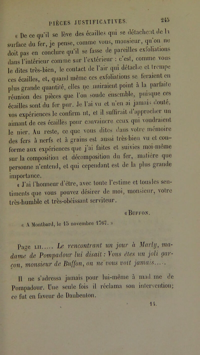 Vù « De ce qu’il se lève des écaille.? qui se délaclicut de l i surlace du fer, je pense, comme vous, monsieur, qu’on ne doit pas en conclure qu’il se fasse de pareilles exfoliations dans l’intérieur comme sur l’extérieur ; c’est, comme vous le dites très-bien, le contact de l’air qui détaebe et trempe ces écailles, et, quand même ces exfolialions se feraient en plus grande quantité, elles ne nuiraient point à la parlaile réunion des pièces que l’on soude ensemble, puisque ces écailles sont du fer pur. Je l’ai vu et n’en ai jamai? doute, vos expériences le confirm ni, et il suffirait d’approcher un aimant de ces écaillés pour convaincre ceux qui voudraient le nier. Au reste, ce que vous dites dans votre mémoire des fers à nerfs et à grains est aussi très-bien vu et con- forme aux expériences que j’ai faites et suivies moi-même sur la composition et décomposition du fer, matière que personne n’entend, et qui cependant est de la plus giande importance. a J’ai l'honneur d’être, avec toute l’estime et lousles sen- timents que vous pouvez désirer de moi, monsieur, votre très-humble et très-obéissant serviteur. «Büffon. « Monlbard, le 15 novembre 1707. » p.^ge LU Le rencontrant un jour à Marhj, ma- dame de Pompadour lui disait: Vous êtes un joli par- çon, monsieur de Duffon, on ne vous voit jamais 11 ne s’adressa jamais pour lui-même à mad me de Pompadour. Une seule fois il réclama son intervention; ce fut en faveur de Daubenlon. n.